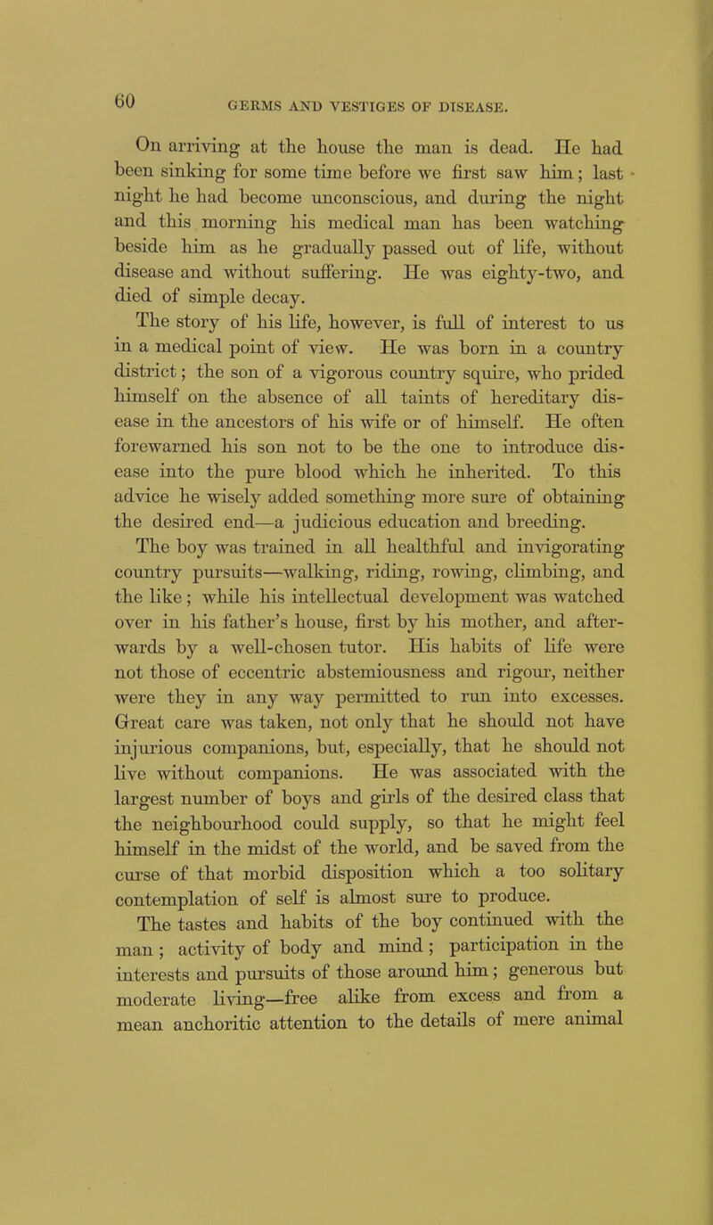 On arriving at tlie house the man is dead. He had been sinking for some time before we first saw him; last night he had become unconscious, and during the night and this morning his medical man has been watching beside him as he gradually passed out of life, without disease and without suffering. He was eighty-two, and died of simple decay. The story of his life, however, is full of interest to us in a medical point of view. He was born in a country district; the son of a vigorous country squire, who prided himself on the absence of all taints of hereditary dis- ease in the ancestors of his wife or of himself. He often forewarned his son not to be the one to introduce dis- ease into the pure blood which he inherited. To this advice he wisely added something more sure of obtaining the desired end—a judicious education and breeding. The boy was trained in all healthful and invigorating country pursuits—walking, riding, rowing, climbing, and the like ; while his intellectual development was watched over in his father’s house, first by his mother, and after- wards by a well-chosen tutor. His habits of life were not those of eccentric abstemiousness and rigour, neither were they in any way permitted to run into excesses. Great care was taken, not only that he should not have injurious companions, but, especially, that he should not live without companions. He was associated with the largest number of hoys and girds of the desired class that the neighbourhood could supply, so that he might feel himself in the midst of the world, and he saved from the curse of that morbid disposition which a too solitary contemplation of self is almost sure to produce. The tastes and habits of the boy continued with the man ; activity of body and mind ; participation in the interests and pursuits of those around him; generous but moderate living—free alike from excess and from a mean anchoritic attention to the details of mere animal