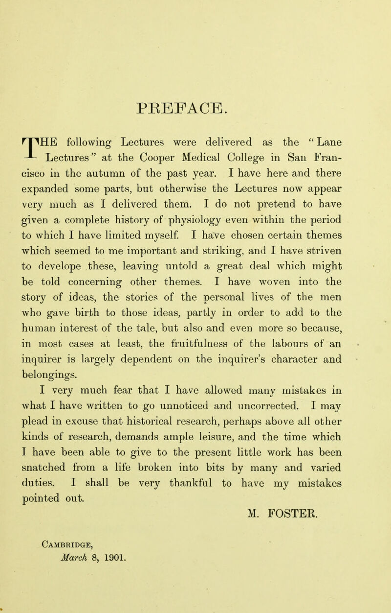 PREFACE. npHE following Lectures were delivered as the  Lane Lectures at the Cooper Medical College in San Fran- cisco in the autumn of the past year. I have here and there expanded some parts, but otherwise the Lectures now appear very much as I delivered them. I do not pretend to have given a complete history of physiology even within the period to which I have limited myself I have chosen certain themes which seemed to me important and striking, and I have striven to develope these, leaving untold a great deal which might be told concerning other themes. I have woven into the story of ideas, the stories of the personal lives of the men who gave birth to those ideas, partly in order to add to the human interest of the tale, but also and even more so because, in most cases at least, the fruitfulness of the labours of an inquirer is largely dependent on the inquirer's character and belongings. I very much fear that I have allowed many mistakes in what I have written to go unnoticed and uncorrected. I may plead in excuse that historical research, perhaps above all other kinds of research, demands ample leisure, and the time which I have been able to give to the present little work has been snatched from a life broken into bits by many and varied duties. I shall be very thankful to have my mistakes pointed out. M. FOSTER. Cambridge, March 8, 1901.