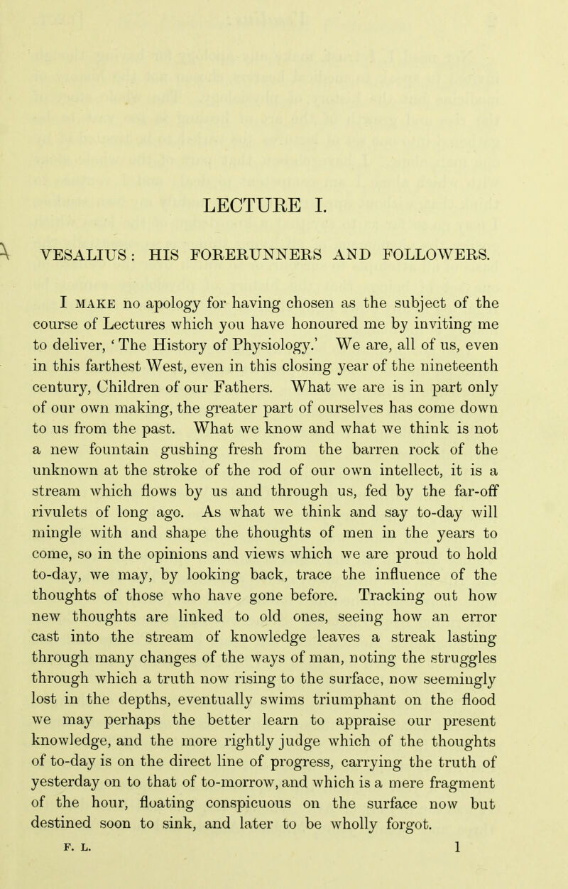 VESALIUS: HIS FORERUNNERS AND FOLLOWERS. I MAKE no apology for having chosen as the subject of the course of Lectures which you have honoured me by inviting me to deliver, ' The History of Physiology.' We are, all of us, even in this farthest West, even in this closing year of the nineteenth century, Children of our Fathers. What we are is in part only of our own making, the greater part of ourselves has come down to us from the past. What we know and what we think is not a new fountain gushing fresh from the barren rock of the unknown at the stroke of the rod of our own intellect, it is a stream which flows by us and through us, fed by the far-off rivulets of long ago. As what we think and say to-day will mingle with and shape the thoughts of men in the years to come, so in the opinions and views which we are proud to hold to-day, we may, by looking back, trace the influence of the thoughts of those who have gone before. Tracking out how new thoughts are linked to old ones, seeing how an error cast into the stream of knowledge leaves a streak lasting through many changes of the ways of man, noting the struggles through which a truth now rising to the surface, now seemingly lost in the depths, eventually swims triumphant on the flood we may perhaps the better learn to appraise our present knowledge, and the more rightly judge which of the thoughts of to-day is on the direct line of progress, carrying the truth of yesterday on to that of to-morrow, and which is a mere fragment of the hour, floating conspicuous on the surface now but destined soon to sink, and later to be wholly forgot. F. L. 1