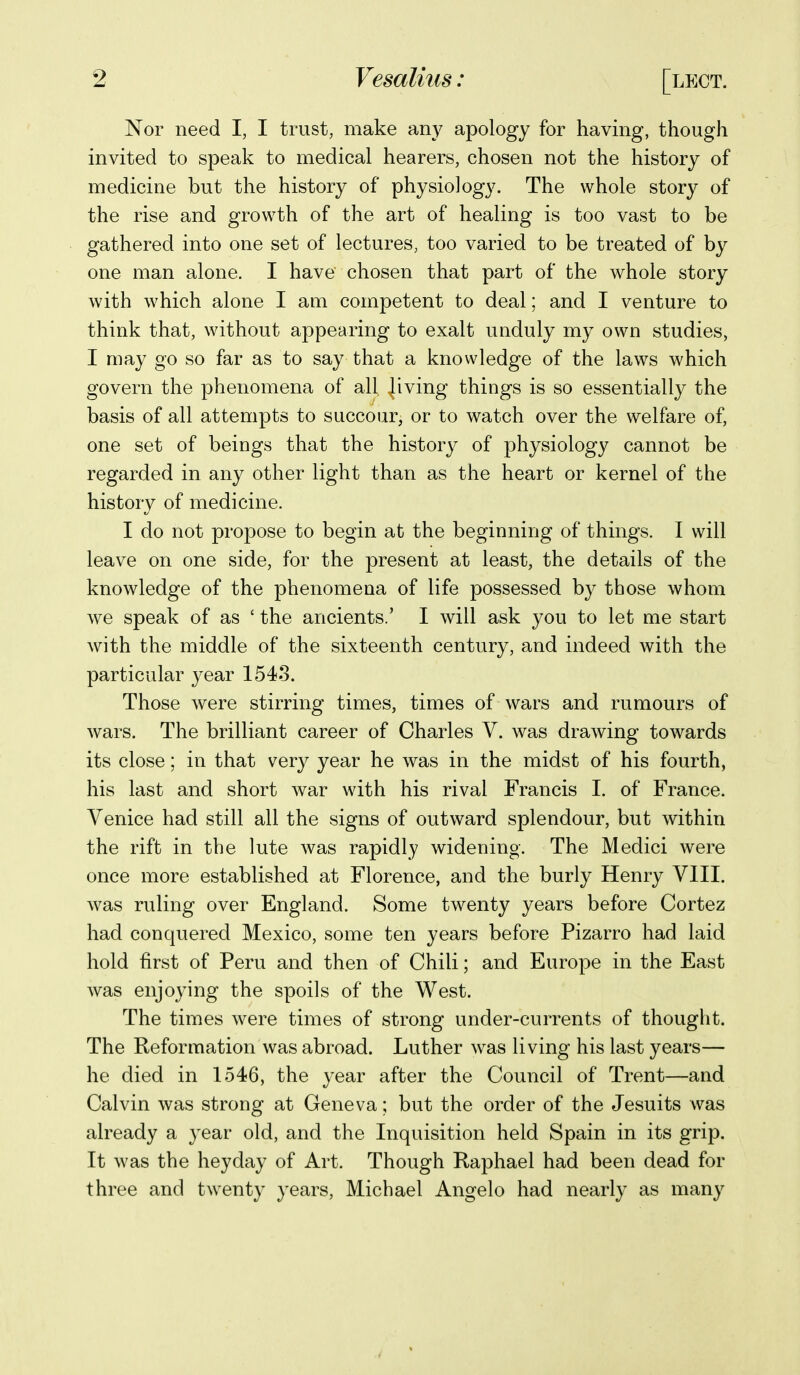 Nor need I, I trust, make any apology for having, though invited to speak to medical hearers, chosen not the history of medicine but the history of physiology. The whole story of the rise and growth of the art of healing is too vast to be gathered into one set of lectures, too varied to be treated of by one man alone. I have chosen that part of the whole story with which alone I am competent to deal; and I venture to think that, without appearing to exalt unduly my own studies, I may go so far as to say that a knowledge of the laws which govern the phenomena of all |iving things is so essentially the basis of all attempts to succour, or to watch over the welfare of, one set of beings that the history of physiology cannot be regarded in any other light than as the heart or kernel of the history of medicine. I do not propose to begin at the beginning of things. I will leave on one side, for the present at least, the details of the knowledge of the phenomena of life possessed by those whom we speak of as ' the ancients.' I will ask you to let me start with the middle of the sixteenth century, and indeed with the particular year 1543. Those were stirring times, times of wars and rumours of wars. The brilliant career of Charles V. was drawing towards its close; in that very year he was in the midst of his fourth, his last and short war with his rival Francis I. of France. Venice had still all the signs of outward splendour, but within the rift in the lute was rapidly widening. The Medici were once more established at Florence, and the burly Henry VIII. was ruling over England. Some twenty years before Cortez had conquered Mexico, some ten years before Pizarro had laid hold first of Peru and then of Chili; and Europe in the East was enjoying the spoils of the West. The times were times of strong under-currents of thought. The Reformation was abroad. Luther was living his last years— he died in 1546, the year after the Council of Trent—and Calvin was strong at Geneva; but the order of the Jesuits was already a year old, and the Inquisition held Spain in its grip. It was the heyday of Art. Though Raphael had been dead for three and twenty years, Michael Angelo had nearly as many