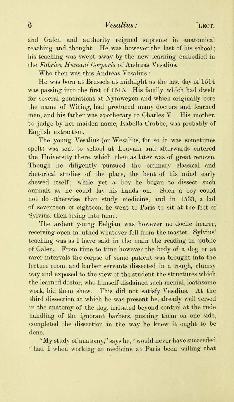 and Galen and authority reigned supreme in anatomical teaching and thought. He was however the last of his school; his teaching was swept away by the new learning embodied in the Fabrica Humani Corporis of Andreas Vesalius. Who then was this Andreas Vesalius ? He was born at Brussels at midnight as the last day of 1514 was passing into the first of 1515. His family, which had dwelt for several generations at Nymwegen and which originally bore the name of Witing, had produced many doctors and learned men, and his father was apothecary to Charles V. His mother, to judge by her maiden name, Isabella Crabbe, was probably of English extraction. The young Vesalius (or Wesalius, for so it was sometimes spelt) was sent to school at Lou vain and afterwards entered the University there, which then as later was of great renown. Though he diligently pursued the ordinary classical and rhetorical studies of the place, the bent of his mind early shewed itself; while yet a boy he began to dissect such animals as he could lay his hands on. Such a boy could not do otherwise than study medicine, and in 1533, a lad of seventeen or eighteen, he went to Paris to sit at the feet of Sylvius, then rising into fame. The ardent young Belgian was however no docile hearer, receiving open mouthed whatever fell from the master. Sylvius' teaching was as I have said in the main the reading in public of Galen. From time to time however the body of a dog or at rarer intervals the corpse of some patient was brought into the lecture room, and barber servants dissected in a rough, clumsy way and exposed to the view of the student the structures which the learned doctor, who himself disdained such menial, loathsome work, bid them shew. This did not satisfy Vesalius. At the third dissection at which he was present he, already well versed in the anatomy of the dog, irritated beyond control at the rude handling of the ignorant barbers, pushing them on one side, completed the dissection in the way he knew it ought to be done. My study of anatomy, says he, would never have succeeded  had I when working at medicine at Paris been willing that