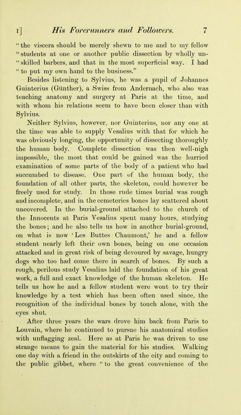  the viscera should be merely shewn to me and to my fellow students at one or another public dissection by wholly un-  skilled barbers, and that in the most superficial way. I had  to put my own hand to the business. Besides listening to Sylvius, he was a pupil of Johannes Guinterius (Gllnther), a Swiss from Andernach, who also was teaching anatomy and surgery at Paris at the time, and with whom his relations seem to have been closer than with Sylvius. Neither Sylvius, however, nor Guinterius, nor any one at the time was able to supply Vesalius with that for which he was obviously longing, the opportunity of dissecting thoroughly the human body. Complete dissection was then well-nigh impossible, the most that could be gained was the hurried examination of some parts of the body of a patient who had succumbed to disease. One part of the human body, the foundation of all other parts, the skeleton, could however be freely used for study. In those rude times burial was rough and incomplete, and in the cemeteries bones lay scattered about uncovered. In the burial-ground attached to the church of the Innocents at Paris Vesalius spent many hours, studying the bones; and he also tells us how in another burial-ground, on what is now ' Les Buttes Chaumont/ he and a fellow student nearly left their own bones, being on one occasion attacked and in great risk of being devoured by savage, hungry dogs who too had come there in search of bones. By such a rough, perilous study Vesalius laid the foundation of his great work, a full and exact knowledge of the human skeleton. He tells us how he and a fellow student were wont to try their knowledge by a test which has been often used since, the recognition of the individual bones by touch alone, with the eyes shut. After three years the wars drove him back from Paris to Louvain, where he continued to pursue his anatomical studies with unflagging zeal. Here as at Paris he was driven to use strange means to gain the material for his studies. Walking one day with a friend in the outskirts of the city and coming to the public gibbet, where  to the great convenience of the