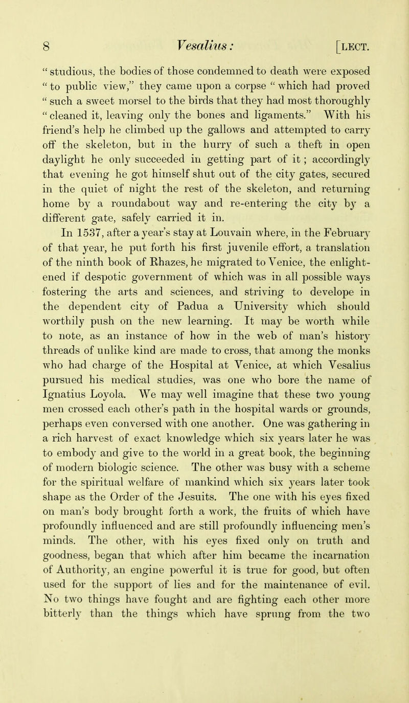  studious, the bodies of those condemned to death were exposed  to public view, they came upon a corpse which had proved  such a sweet morsel to the birds that they had most thoroughl}'  cleaned it, leaving only the bones and ligaments. With his friend's help he climbed up the gallows and attempted to carry off the skeleton, but in the hurry of such a theft in open daylight he only succeeded in getting part of it; accordingly that evening he got himself shut out of the city gates, secured in the quiet of night the rest of the skeleton, and returning home by a roundabout way and re-entering the city by a different gate, safely carried it in. In 1537, after a year's stay at Louvain where, in the February of that year, he put forth his first juvenile effort, a translation of the ninth book of Khazes, he migrated to Venice, the enlight- ened if despotic government of which was in all possible ways fostering the arts and sciences, and striving to develope in the dependent city of Padua a University which should worthily push on the new learning. It may be worth while to note, as an instance of how in the web of man's history threads of unlike kind are made to cross, that among the monks who had charge of the Hospital at Venice, at which Vesalius pursued his medical studies, was one who bore the name of Ignatius Loyola. We may well imagine that these two young men crossed each other's path in the hospital wards or grounds, perhaps even conversed with one another. One was gathering in a rich harvest of exact knowledge which six years later he was to embody and give to the world in a great book, the beginning of modern biologic science. The other was busy with a scheme for the spiritual welfare of mankind which six years later took shape as the Order of the Jesuits. The one with his eyes fixed on man's body brought forth a work, the fruits of which have profoundly influenced and are still profoundly influencing men's minds. The other, with his eyes fixed only on truth and goodness, began that which after him became the incarnation of Authorit}^, an engine powerful it is true for good, but often used for the support of lies and for the maintenance of evil. No two things have fought and are fighting each other more bitterly than the things which have sprung from the two
