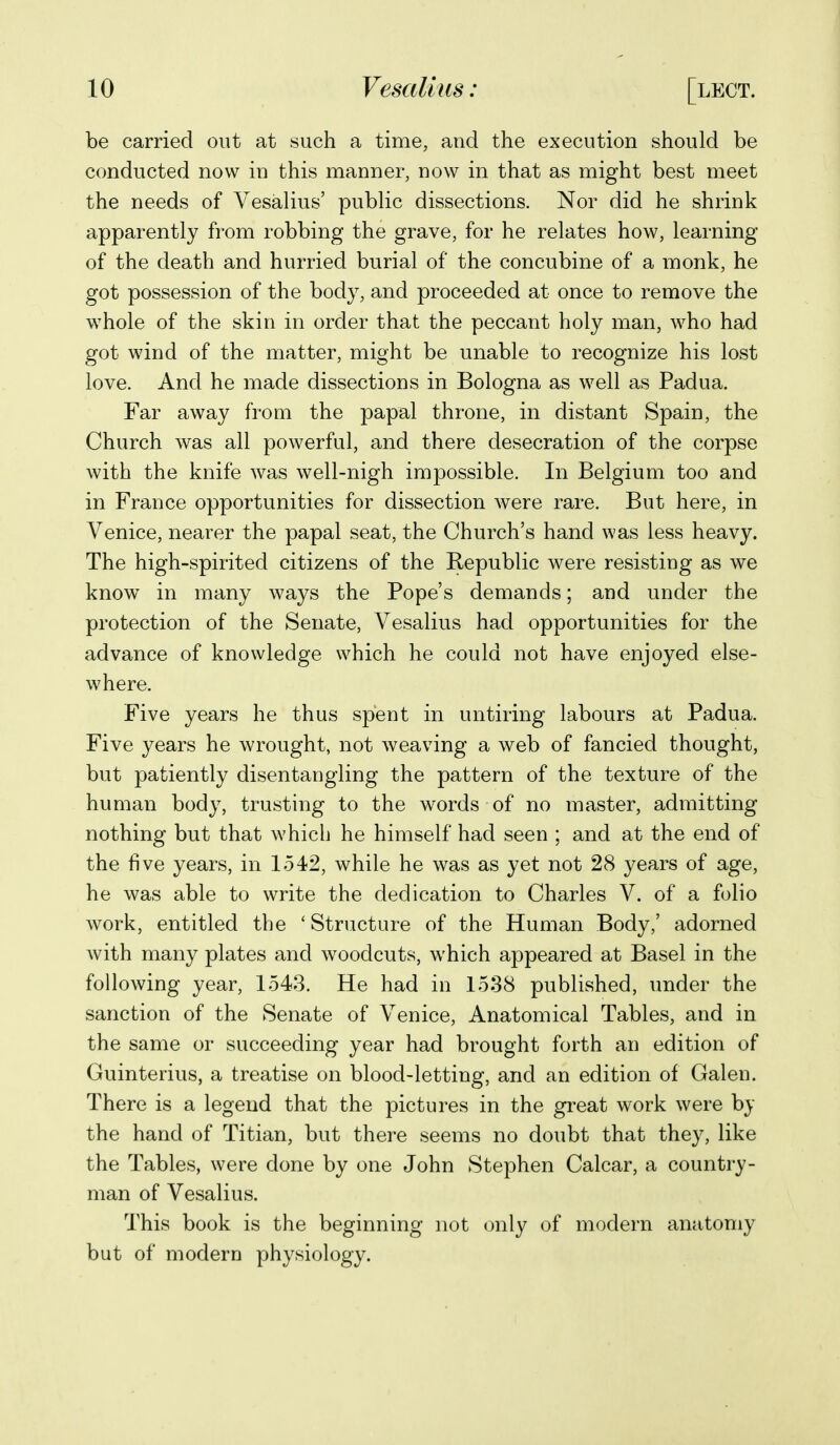 be carried out at such a time, and the execution should be conducted now in this manner, now in that as might best meet the needs of Vesalius' public dissections. Nor did he shrink apparently from robbing the grave, for he relates how, learning of the death and hurried burial of the concubine of a monk, he got possession of the body, and proceeded at once to remove the whole of the skin in order that the peccant holy man, who had got wind of the matter, might be unable to recognize his lost love. And he made dissections in Bologna as well as Padua. Far away from the papal throne, in distant Spain, the Church was all powerful, and there desecration of the corpse with the knife was well-nigh impossible. In Belgium too and in France opportunities for dissection were rare. But here, in Venice, nearer the papal seat, the Church's hand was less heavy. The high-spirited citizens of the Republic were resisting as we know in many ways the Pope's demands; and under the protection of the Senate, Vesalius had opportunities for the advance of knowledge which he could not have enjoyed else- where. Five years he thus spent in untiring labours at Padua. Five years he wrought, not weaving a web of fancied thought, but patiently disentangling the pattern of the texture of the human body, trusting to the words of no master, admitting nothing but that which he himself had seen ; and at the end of the five years, in 1542, while he was as yet not 28 years of age, he was able to write the dedication to Charles V. of a folio work, entitled the ' Structure of the Human Body,' adorned Avith many plates and woodcuts, which appeared at Basel in the following year, 1543. He had in 1538 published, under the sanction of the Senate of Venice, Anatomical Tables, and in the same or succeeding year had brought forth an edition of Guinterius, a treatise on blood-letting, and an edition of Galen. There is a legend that the pictures in the great work were by the hand of Titian, but there seems no doubt that they, like the Tables, were done by one John Stephen Calcar, a country- man of Vesalius. This book is the beginning not only of modern anatomy but of modern physiology.