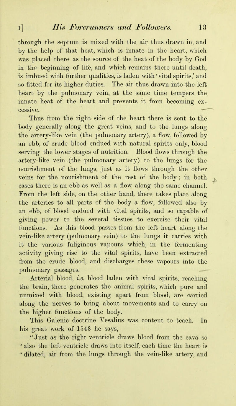 through the septum is mixed with the air thus drawn in, and by the help of that heat, which is innate in the heart, which was placed there as the source of the heat of the body by God in the beginning of life, and which remains there until death, is imbued with further qualities, is laden with' vital spirits,' and so fitted for its higher duties. The air thus drawn into the left heart by the pulmonary vein, at the same time tempers the innate heat of the heart and prevents it from becoming ex- cessive. Thus from the right side of the heart there is sent to the body generally along the great veins, and to the lungs along the artery-like vein (the pulmonary artery), a flow, followed by an ebb, of crude blood endued with natural spirits only, blood serving the lower stages of nutrition. Blood flows through the artery-like vein (the pulmonary artery) to the lungs for the nourishment of the lungs, just as it flows through the other veins for the nourishment of the rest of the body; in both cases there is an ebb as well as a flow along the same channel. From the left side, on the other hand, there takes place along the arteries to all parts of the body a flow, followed also by an ebb, of blood endued with vital spirits, and so capable of giving power to the several tissues to exercise their vital functions. As this blood passes from the left heart along the vein-like artery (pulmonary vein) to the lungs it carries with it the various fuliginous vapours which, in the fermenting activity giving rise to the vital spirits, have been extracted from the crude blood, and discharges these vapours into the pulmonary passages. Arterial blood, i.e. blood laden with vital spirits, reaching the brain, there generates the animal spirits, which pure and unmixed with blood, existing apart from blood, are carried along the nerves to bring about movements and to carry on the higher functions of the body. This Galenic doctrine Vesalius was content to teach. In his great work of 1543 he says, Just as the right ventricle draws blood from the cava so  also the left ventricle draws into itself, each time the heart is  dilated, air from the lungs through the vein-like artery, and