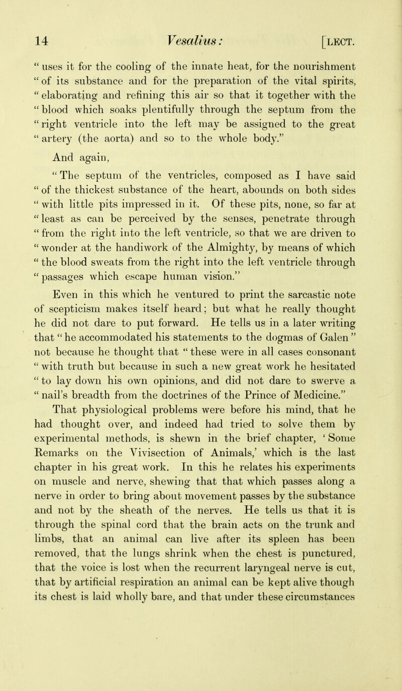 *' uses it for the cooling of the innate heat, for the nourishment  of its substance and for the preparation of the vital spirits,  elaborating and refining this air so that it together with the blood which soaks plentifully through the septum from the right ventricle into the left may be assigned to the great  artery (the aorta) and so to the whole body. And again,  The septum of the ventricles, composed as I have said  of the thickest substance of the heart, abounds on both sides  with little pits impressed in it. Of these pits, none, so far at least as can be perceived by the senses, penetrate through  from the right into the left ventricle, so that we are driven to  wonder at the handiwork of the Almighty, by means of which  the blood sweats from the right into the left ventricle through  passages which escape human vision. Even in this which he ventured to print the sarcastic note of scepticism makes itself heard; but what he really thought he did not dare to put forward. He tells us in a later writing that  he accommodated his statements to the dogmas of Galen  not because he thought that  these were in all cases consonant  with truth but because in such a new great work he hesitated  to lay down his own opinions, and did not dare to swerve a  nail's breadth from the doctrines of the Prince of Medicine. That physiological problems were before his mind, that he had thought over, and indeed had tried to solve them by experimental methods, is shewn in the brief chapter, ' Some Remarks on the Vivisection of Animals,' which is the last chapter in his great work. In this he relates his experiments on muscle and nerve, shewing that that which passes along a nerve in order to bring about movement passes by the substance and not by the sheath of the nerves. He tells us that it is through the spinal cord that the brain acts on the trunk and limbs, that an animal can live after its spleen has been removed, that the lungs shrink when the chest is punctured, that the voice is lost when the recurrent laryngeal nerve is cut, that by artificial respiration an animal can be kept alive though its chest is laid wholly bare, and that under these circumstances