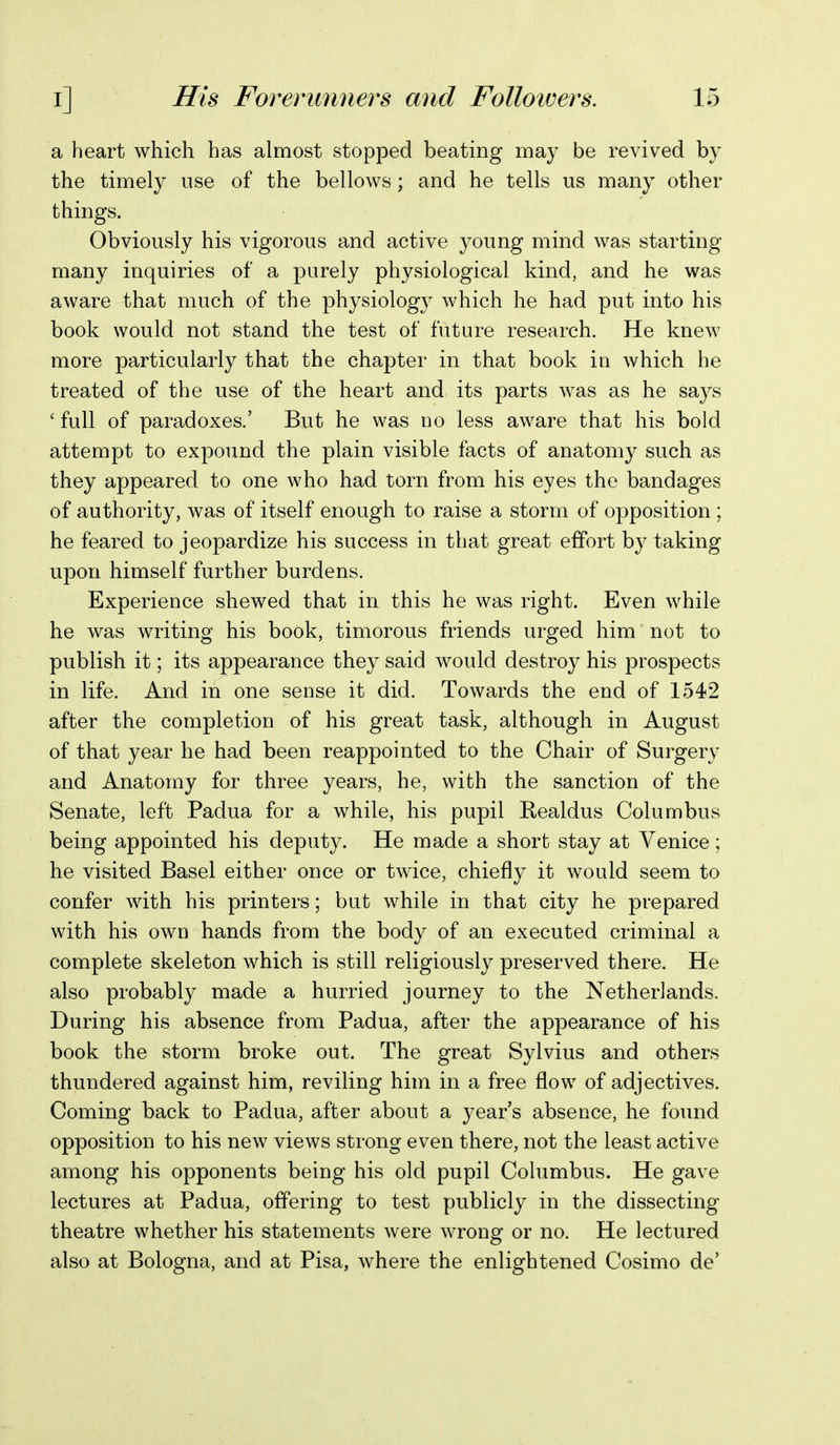 a heart which has almost stopped beating may be revived by the timely use of the bellows; and he tells us many other things. Obviously his vigorous and active young mind was starting many inquiries of a purely physiological kind, and he was aware that much of the physiology which he had put into his book would not stand the test of future research. He knew more particularly that the chapter in that book in which he treated of the use of the heart and its parts was as he says ' full of paradoxes.' But he was no less aware that his bold attempt to expound the plain visible facts of anatomy such as they appeared to one who had torn from his eyes the bandages of authority, was of itself enough to raise a storm of opposition ; he feared to jeopardize his success in that great effort by taking upon himself further burdens. Experience shewed that in this he was right. Even while he was writing his book, timorous friends urged him not to publish it; its appearance they said would destroy his prospects in life. And in one sense it did. Towards the end of 1542 after the completion of his great task, although in August of that year he had been reappointed to the Chair of Surgery and Anatomy for three years, he, with the sanction of the Senate, left Padua for a while, his pupil Realdus Columbus being appointed his deputy. He made a short stay at Venice; he visited Basel either once or twice, chiefly it would seem to confer with his printers; but while in that city he prepared with his own hands from the body of an executed criminal a complete skeleton which is still religiously preserved there. He also probably made a hurried journey to the Netherlands. During his absence from Padua, after the appearance of his book the storm broke out. The great Sylvius and others thundered against him, reviling him in a free flow of adjectives. Coming back to Padua, after about a year's absence, he found opposition to his new views strong even there, not the least active among his opponents being his old pupil Columbus. He gave lectures at Padua, offering to test publicly in the dissecting theatre whether his statements were wrong or no. He lectured also at Bologna, and at Pisa, where the enlightened Cosimo de'