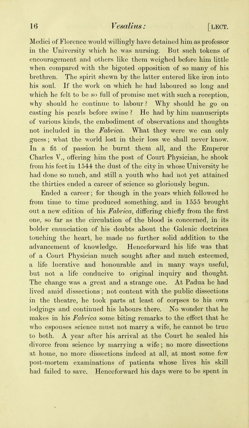 Medici of Florence would willingly have detained him as professor in the University which he was nursing. But such tokens of encouragement and others like them weighed before him little when compared with the bigoted opposition of so many of his brethren. The spirit shewn by the latter entered like iron into his soul. If the work on which he had laboured so long and which he felt to be so full of promise met with such a reception, why should he continue to labour ? Why should he go on casting his pearls before swine ? He had by him manuscripts of various kinds, the embodiment of observations and thoughts not included in the Fabrica. What they were Ave can only guess; what the world lost in their loss we shall never know. In a fit of passion he burnt them all, and the Emperor Charles V., offering him the post of Court Physician, he shook from his feet in 1544 the dust of the city in whose University he had done so much, and still a youth who had not yet attained the thirties ended a career of science so gloriously begun. Ended a career; for though in the years which followed he from time to time produced something, and in 1555 brought out a new edition of his Fabrica, differing chiefly from the first one, so far as the circulation of the blood is concerned, in its bolder enunciation of his doubts about the Galenic doctrines touching the heart, he made no further solid addition to the advancement of knowledge. Henceforward his life was that of a Court Physician much sought after and much esteemed, a life lucrative and honourable and in many ways useful, but not a life conducive to original inquiry and thought. The change was a great and a strange one. At Padua he had lived amid dissections; not content with the public dissections in the theatre, he took parts at least of corpses to his own lodgings and continued his labours there. No wonder that he makes in his Fabrica some biting remarks to the effect that he who espouses science must not marry a wife, he cannot be true to both. A year after his arrival at the Court he sealed his divorce from science by marrying a wife; no more dissections at home, no more dissections indeed at all, at most some few post-mortem examinations of patients whose lives his skill had failed to save. Henceforward his days were to be spent in
