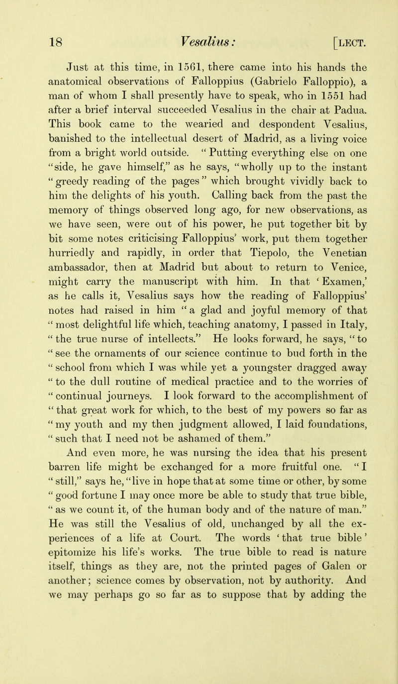 Just at this time, in 1561, there came into his hands the anatomical observations of Falloppius (Gabrielo Falloppio), a man of whom I shall presently have to speak, who in 1551 had after a brief interval succeeded Vesalius in the chair at Padua. This book came to the wearied and despondent Vesalius, banished to the intellectual desert of Madrid, as a living voice from a bright world outside.  Putting everything else on one side, he gave himself, as he says, wholly up to the instant  greedy reading of the pages  which brought vividly back to him the delights of his youth. Calling back from the past the memory of things observed long ago, for new observations, as we have seen, were out of his power, he put together bit by bit some notes criticising Falloppius' work, put them together hurriedly and rapidly, in order that Tiepolo, the Venetian ambassador, then at Madrid but about to return to Venice, might carry the manuscript with him. In that ' Examen,' as he calls it, Vesalius says how the reading of Falloppius' notes had raised in him a glad and joyful memory of that  most delightful life which, teaching anatomy, I passed in Italy, the true nurse of intellects. He looks forward, he says, to  see the ornaments of our science continue to bud forth in the  school from which I was while yet a youngster dragged away  to the dull routine of medical practice and to the worries of  continual journeys. I look forward to the accomplishment of  that great work for which, to the best of my powers so far as my youth and my then judgment allowed, I laid foundations,  such that I need not be ashamed of them. And even more, he was nursing the idea that his present barren life might be exchanged for a more fruitful one.  I  still, says he, live in hope that at some time or other, by some  good fortune I may once more be able to study that true bible,  as we count it, of the human body and of the nature of man. He was still the Vesalius of old, unchanged by all the ex- periences of a life at Court. The words ' that true bible' epitomize his life's works. The true bible to read is nature itself, things as they are, not the printed pages of Galen or another; science comes by observation, not by authority. And we may perhaps go so far as to suppose that by adding the