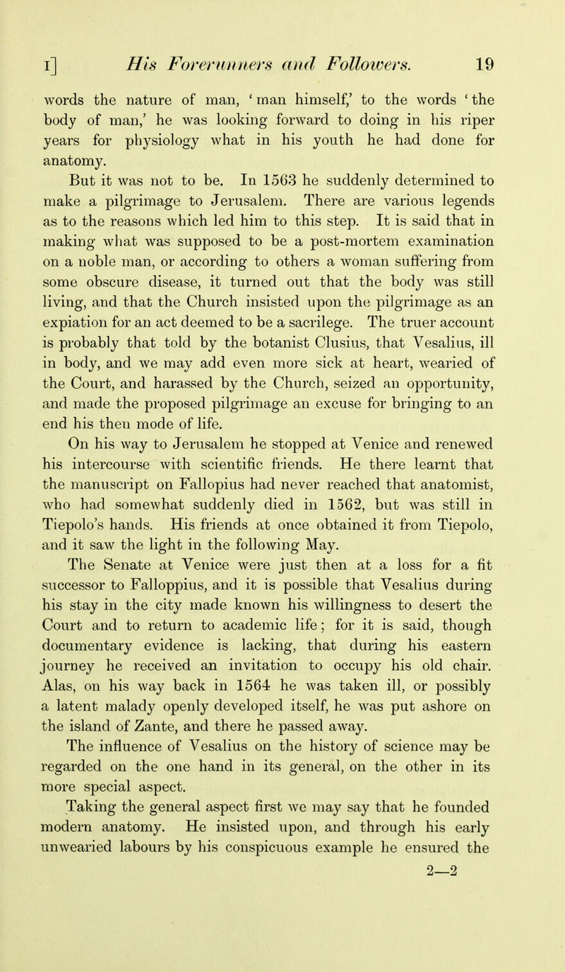words the nature of man, ' man himself,' to the words ' the body of man,' he was looking forward to doing in his riper years for physiology what in his youth he had done for anatomy. But it was not to be. In 1563 he suddenly determined to make a pilgrimage to Jerusalem. There are various legends as to the reasons which led him to this step. It is said that in making what was supposed to be a post-mortem examination on a noble man, or according to others a woman suffering from some obscure disease, it turned out that the body was still living, and that the Church insisted upon the pilgrimage as an expiation for an act deemed to be a sacrilege. The truer account is probably that told by the botanist Clusius, that Vesalius, ill in body, and we may add even more sick at heart, wearied of the Court, and harassed by the Church, seized an opportunity, and made the proposed pilgrimage an excuse for bringing to an end his then mode of life. On his way to Jerusalem he stopped at Venice and renewed his intercourse with scientific friends. He there learnt that the manuscript on Fallopius had never reached that anatomist, who had somewhat suddenly died in 1562, but was still in Tiepolo's hands. His friends at once obtained it from Tiepolo, and it saw the light in the following May. The Senate at Venice were just then at a loss for a fit successor to Falloppius, and it is possible that Vesalius during his stay in the city made known his willingness to desert the Court and to return to academic life; for it is said, though documentary evidence is lacking, that during his eastern journey he received an invitation to occupy his old chair. Alas, on his way back in 1564 he was taken ill, or possibly a latent malady openly developed itself, he was put ashore on the island of Zante, and there he passed away. The influence of Vesalius on the history of science may be regarded on the one hand in its general, on the other in its more special aspect. Taking the general aspect first we may say that he founded modern anatomy. He insisted upon, and through his early unwearied labours by his conspicuous example he ensured the 2—2