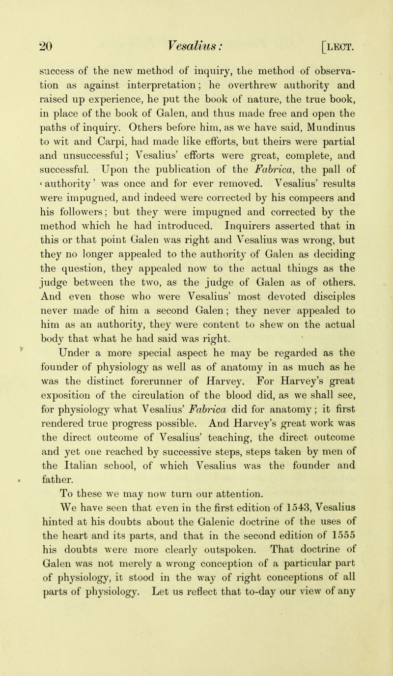 success of the new method of inquiry, the method of observa- tion as against interpretation; he overthrew authority and raised up experience, he put the book of nature, the true book, in place of the book of Galen, and thus made free and open the paths of inquiry. Others before him, as we have said, Mundinus to wit and Carpi, had made like efforts, but theirs were partial and unsuccessful; Vesalius' efforts were great, complete, and successful. Upon the publication of the Fahrica, the pall of ' authority' was once and for ever removed. Vesalius' results were impugned, and indeed were corrected by his compeers and his followers; but they were impugned and corrected by the method which he had introduced. Inquirers asserted that in this or that point Galen was right and Vesalius was wrong, but they no longer appealed to the authority of Galen as deciding the question, they appealed now to the actual things as the judge between the two, as the judge of Galen as of others. And even those who were Vesalius' most devoted disciples never made of him a second Galen ; they never appealed to him as an authority, they were content to shew on the actual body that what he had said was right. Under a more special aspect he may be regarded as the founder of physiology as well as of anatomy in as much as he was the distinct forerunner of Harvey. For Harvey's great exposition of the circulation of the blood did, as we shall see, for physiology what Vesalius' Fahrica did for anatomy; it first rendered true progress possible. And Harvey's great work was the direct outcome of Vesalius' teaching, the direct outcome and yet one reached by successive steps, steps taken by men of the Italian school, of which Vesalius was the founder and father. To these we may now turn our attention. We have seen that even in the first edition of 1543, Vesalius hinted at his doubts about the Galenic doctrine of the uses of the heart and its parts, and that in the second edition of 1555 his doubts were more clearly outspoken. That doctrine of Galen was not merely a wrong conception of a particular part of physiology, it stood in the way of right conceptions of all parts of physiology. Let us reflect that to-day our view of any