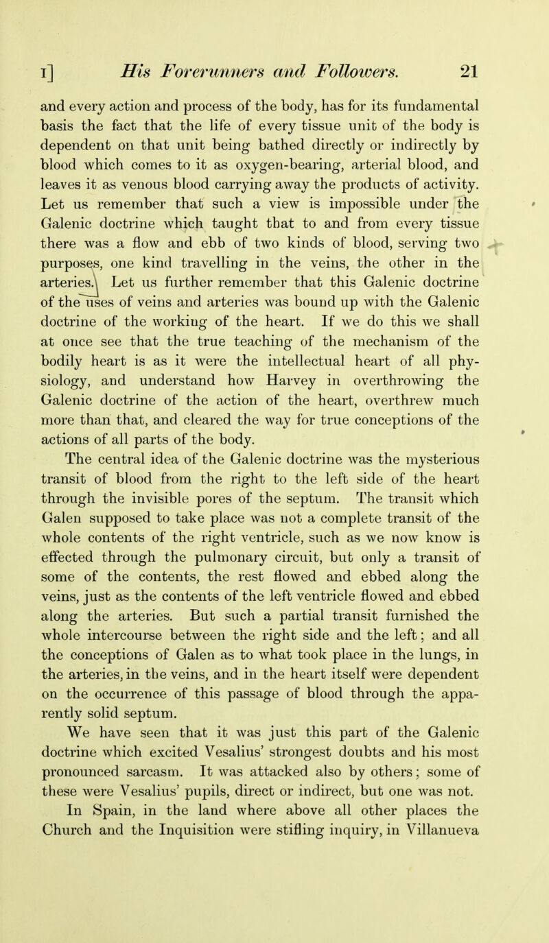 and every action and process of the body, has for its fundamental basis the fact that the life of every tissue unit of the body is dependent on that unit being bathed directly or indirectly by blood which comes to it as oxygen-bearing, arterial blood, and leaves it as venous blood carrying away the products of activity. Let us remember that such a view is impossible under the Galenic doctrine which taught that to and from every tissue there was a flow and ebb of two kinds of blood, serving two purposes, one kind travelling in the veins, the other in the arteries^ Let us further remember that this Galenic doctrine of the uses of veins and arteries was bound up with the Galenic doctrine of the working of the heart. If we do this we shall at once see that the true teaching of the mechanism of the bodily heart is as it were the intellectual heart of all phy- siology, and understand how Harvey in overthrowing the Galenic doctrine of the action of the heart, overthrew much more than that, and cleared the way for true conceptions of the actions of all parts of the body. The central idea of the Galenic doctrine was the mysterious transit of blood from the right to the left side of the heart through the invisible pores of the septum. The transit which Galen supposed to take place was not a complete transit of the whole contents of the right ventricle, such as we now know is effected through the pulmonary circuit, but only a transit of some of the contents, the rest flowed and ebbed along the veins, just as the contents of the left ventricle flowed and ebbed along the arteries. But such a partial transit furnished the whole intercourse between the right side and the left; and all the conceptions of Galen as to what took place in the lungs, in the arteries, in the veins, and in the heart itself were dependent on the occurrence of this passage of blood through the appa- rently solid septum. We have seen that it was just this part of the Galenic doctrine which excited Vesalius' strongest doubts and his most pronounced sarcasm. It was attacked also by others; some of these were Vesalius' pupils, direct or indirect, but one was not. In Spain, in the land where above all other places the Church and the Inquisition were stifling inquiry, in Villanueva