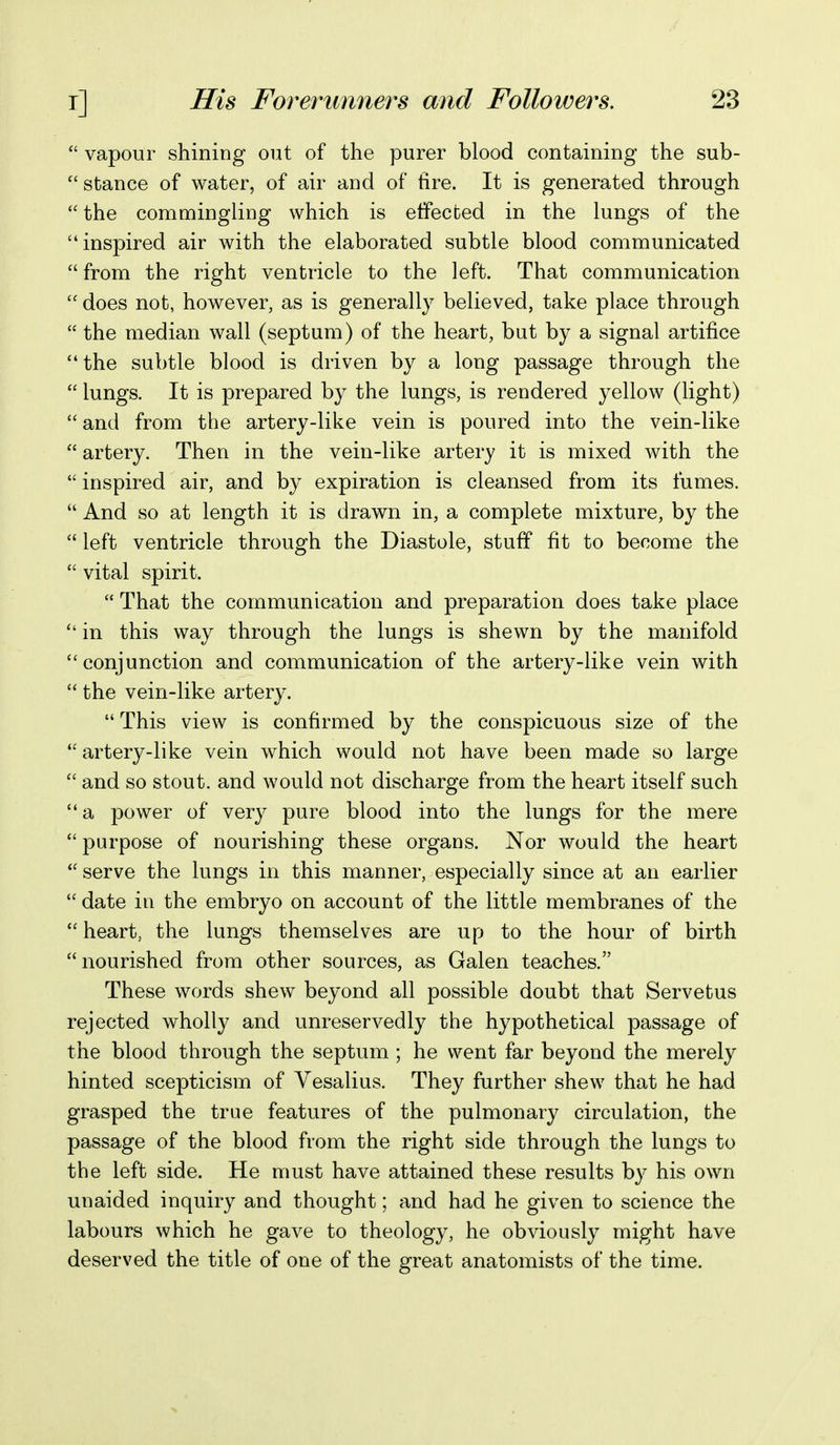  vapour shining out of the purer blood containing the sub-  stance of water, of air and of tire. It is generated through the commingling which is effected in the lungs of the inspired air with the elaborated subtle blood communicated from the right ventricle to the left. That communication  does not, however, as is generally believed, take place through  the median wall (septum) of the heart, but by a signal artifice the subtle blood is driven by a long passage through the  lungs. It is prepared by the lungs, is rendered yellow (light)  and from the artery-like vein is poured into the vein-like  artery. Then in the vein-like artery it is mixed with the  inspired air, and by expiration is cleansed from its fumes.  And so at length it is drawn in, a complete mixture, by the  left ventricle through the Diastole, stuff fit to become the  vital spirit.  That the communication and preparation does take place  in this way through the lungs is shewn by the manifold conjunction and communication of the artery-like vein with  the vein-like artery.  This view is confirmed by the conspicuous size of the artery-like vein which would not have been made so large  and so stout, and would not discharge from the heart itself such a power of very pure blood into the lungs for the mere  purpose of nourishing these organs. Nor would the heart  serve the lungs in this manner, especially since at an earlier  date in the embryo on account of the little membranes of the *' heart, the lungs themselves are up to the hour of birth nourished from other sources, as Galen teaches. These words shew beyond all possible doubt that Servetus rejected wholly and unreservedly the hypothetical passage of the blood through the septum ; he went far beyond the merely hinted scepticism of Vesalius. They further shew that he had grasped the true features of the pulmonary circulation, the passage of the blood from the right side through the lungs to the left side. He must have attained these results by his own unaided inquiry and thought; and had he given to science the labours which he gave to theology, he obviously might have deserved the title of one of the great anatomists of the time.