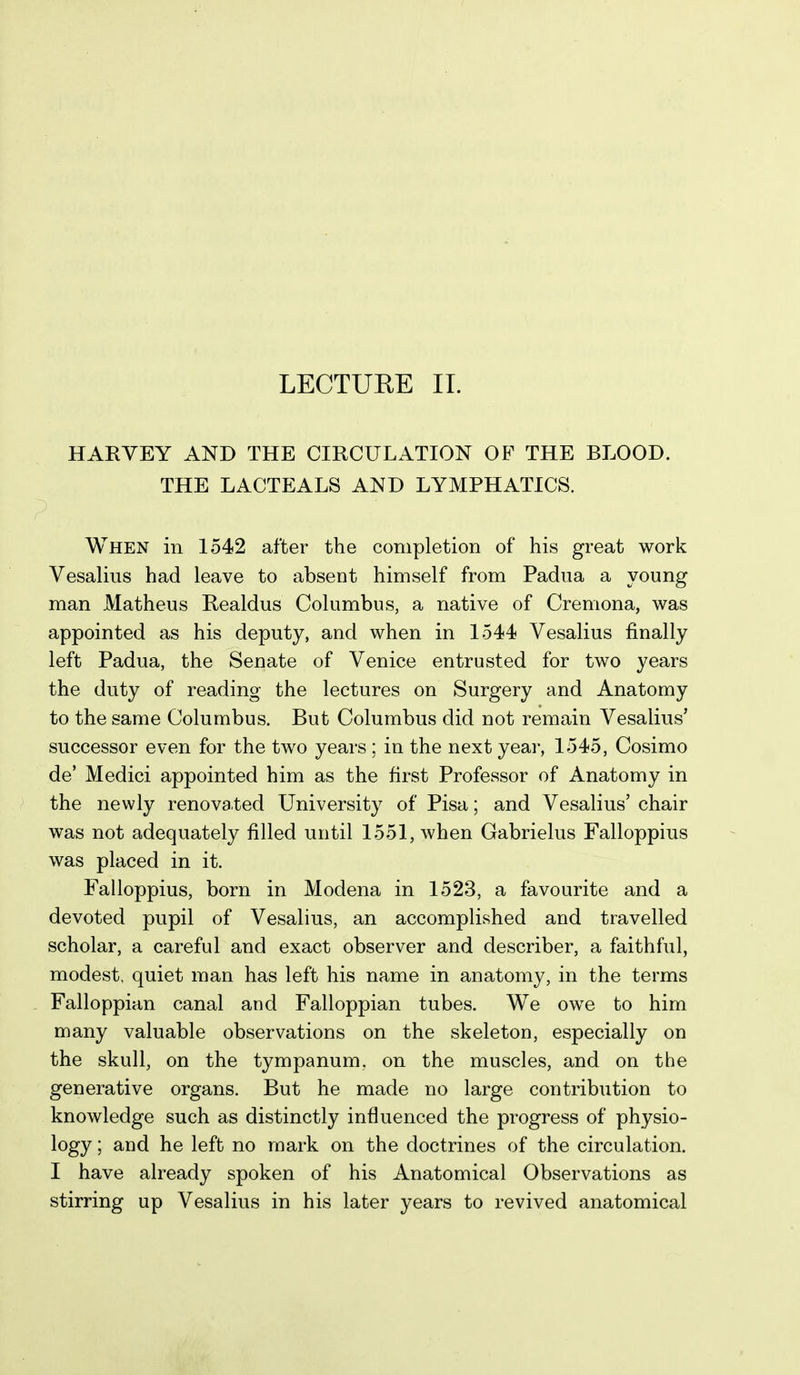 HARVEY AND THE CIRCULATION OF THE BLOOD. THE LACTEALS AND LYMPHATICS. When in 1542 after the completion of his great work Vesalius had leave to absent himself from Padua a young man Matheus Realdus Columbus, a native of Cremona, was appointed as his deputy, and when in 1544 Vesalius finally left Padua, the Senate of Venice entrusted for two years the duty of reading the lectures on Surgery and Anatomy to the same Columbus. But Columbus did not remain Vesalius' successor even for the two years; in the next year, 1545, Cosimo de' Medici appointed him as the first Professor of Anatomy in the newly renovated University of Pisa; and Vesalius' chair was not adequately filled until 1551, when Gabrielus Falloppius was placed in it. Falloppius, born in Modena in 1523, a favourite and a devoted pupil of Vesalius, an accomplished and travelled scholar, a careful and exact observer and describer, a faithful, modest, quiet man has left his name in anatomy, in the terms Falloppian canal and Falloppian tubes. We owe to him many valuable observations on the skeleton, especially on the skull, on the tympanum, on the muscles, and on the generative organs. But he made no large contribution to knowledge such as distinctly influenced the progress of physio- logy ; and he left no mark on the doctrines of the circulation. I have already spoken of his Anatomical Observations as stirring up Vesalius in his later years to revived anatomical