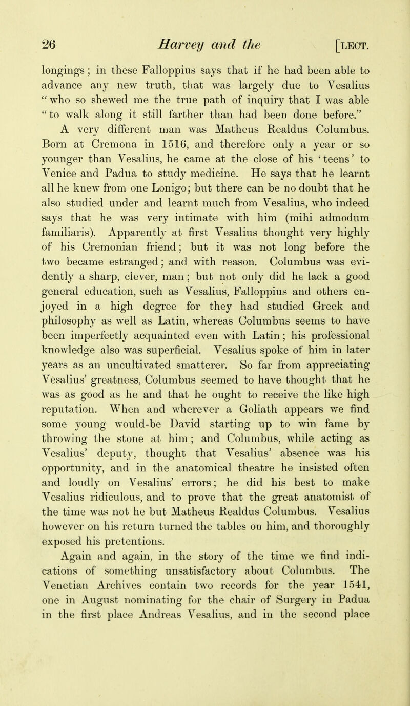 longings ; in these Falloppius says that if he had been able to advance an}- new truth, that was largely due to Vesalius  who so shewed me the true path of inquiry that I was able to walk along it still farther than had been done before. A very different man was Matheus Realdus Columbus. Born at Cremona in 1516, and therefore only a year or so younger than Vesalius, he came at the close of his ' teens' to Venice and Padua to study medicine. He says that he learnt all he knew from one Lonigo; but there can be no doubt that he also studied under and learnt much from Vesalius, who indeed says that he was very intimate with him (mihi admodum familiaris). Apparently at first Vesalius thought very highly of his Cremonian friend; but it was not long before the two became estranged; and with reason. Columbus was evi- dently a sharp, clever, man; but not only did he lack a good general education, such as Vesalius, Falloppius and others en- joyed in a high degree for they had studied Greek and philosophy as well as Latin, whereas Columbus seems to have been imperfectly acquainted even with Latin; his professional knowledge also was superficial. Vesalius spoke of him in later years as an uncultivated smatterer. So far from appreciating Vesalius' greatness, Columbus seemed to have thought that he was as good as he and that he ought to receive the like high reputation. When and wherever a Goliath appears vre find some young would-be David starting up to win fame by throwing the stone at him ; and Columbus, while acting as Vesalius' deputy, thought that Vesalius' absence was his opportunity, and in the anatomical theatre he insisted often and loudly on Vesalius' errors; he did his best to make Vesalius ridiculous, and to prove that the great anatomist of the time was not he but Matheus Realdus Columbus. Vesalius however on his return turned the tables on him, and thoroughly exposed his pretentions. Again and again, in the story of the time we find indi- cations of something unsatisfactory about Columbus. The Venetian Archives contain two records for the year 1.541, one in August nominating for the chair of Surgery in Padua in the first place Andreas Vesalius, and in the second place