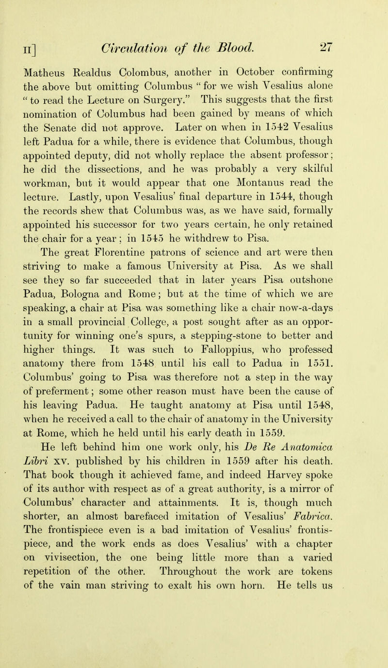 Matheus Realdus Colombus, another in October confirming the above but omitting Columbus  for we wish Vesalius alone  to read the Lecture on Surgery. This suggests that the first nomination of Columbus had been gained by means of which the Senate did not approve. Later on when in 1542 Vesalius left Padua for a while, there is evidence that Columbus, though appointed deputy, did not wholly replace the absent professor; he did the dissections, and he was probably a very skilful workman, but it would appear that one Montanus read the lecture. Lastly, upon Vesalius' final departure in 1544, though the records shew that Columbus was, as we have said, formally appointed his successor for two years certain, he only retained the chair for a year ; in 1545 he withdrew to Pisa. The great Florentine patrons of science and art were then striving to make a famous University at Pisa. As we shall see they so far succeeded that in later years Pisa outshone Padua, Bologna and Rome; but at the time of which we are speaking, a chair at Pisa was something like a chair now-a-days in a small provincial College, a post sought after as an oppor- tunity for winning one's spurs, a stepping-stone to better and higher things. It was such to Falloppius, who professed anatomy there from 1548 until his call to Padua in 1551. Columbus' going to Pisa was therefore not a step in the way of preferment; some other reason must have been the cause of his leaving Padua. He taught anatomy at Pisa until 1548, when he received a call to the chair of anatomy in the University at Rome, which he held until his early death in 1559, He left behind him one work only, his De Re Anatomica Lihri xv. published by his children in 1559 after his death. That book though it achieved fame, and indeed Harvey spoke of its author with respect as of a great authority, is a mirror of Columbus' character and attainments. It is, though much shorter, an almost barefaced imitation of Vesalius' Fahrica. The frontispiece even is a bad imitation of Vesalius' frontis- piece, and the work ends as does Vesalius' Avith a chapter on vivisection, the one being little more than a varied repetition of the other. Throughout the work are tokens of the vain man striving to exalt his own horn. He tells us