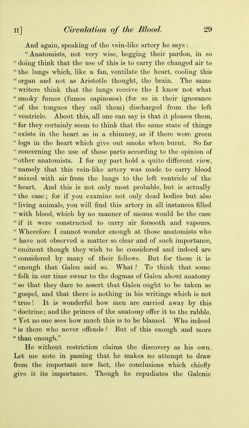 And again, speaking of the vein-like artery he says : Anatomists, not very wise, begging their pardon, in so  doing think that the use of this is to carry the changed air to  the lungs which, like a fan, ventilate the heart, cooling this organ and not as Aristotle thought, the brain. The same  writers think that the lungs receive the I know not what  smoky fumes (fumos capinosos) (for so in their ignorance  of the tongues they call them) discharged from the left  ventricle. About this, all one can say is that it pleases them,  for they certainly seem to think that the same state of things  exists in the heart as in a chimney, as if there were green  logs in the heart which give out smoke when burnt. So far  concerning the use of these parts according to the opinion of  other anatomists. I for my part hold a quite different view, namely that this vein-like artery was made to carry blood  mixed with air from the lungs to the left ventricle of the  heart. And this is not only most probable, but is actually  the case; for if you examine not only dead bodies but also  living animals, you will find this artery in all instances filled  with blood, which by no manner of means would be the case if it were constructed to carry air forsooth and vapours.  Wherefore I cannot wonder enough at those anatomists who  have not observed a matter so clear and of such importance,  eminent though they wish to be considered and indeed are considered by many of their fellows. But for these it is  enough that Galen said so. What ? To think that some  folk in our time swear to the dogmas of Galen about anatomy  so that they dare to assert that Galen ought to be taken as  gospel, and that there is nothing in his writings which is not  true! It is wonderful how men are carried away by this  doctrine; and the princes of the anatomy offer it to the rabble.  Yet no one sees how much this is to be blamed. Who indeed  is there who never offends ? But of this enough and more  than enough. He without restriction claims the discovery as his own. Let me note in passing that he makes no attempt to draw from the important new fact, the conclusions which chiefiy give it its importance. Though he repudiates the Galenic