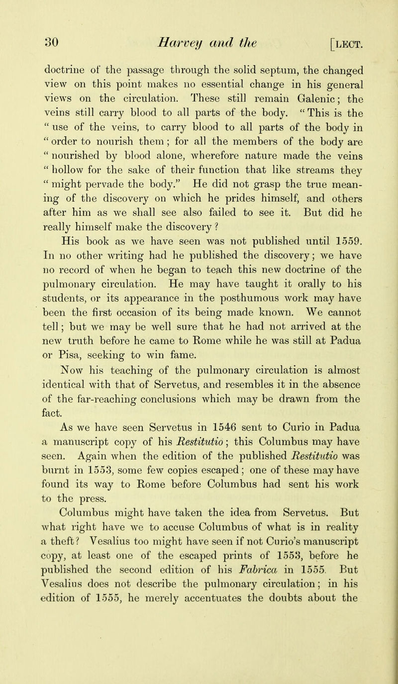 doctrine of the passage through the solid septum, the changed view on this point makes no essential change in his general views on the circulation. These still remain Galenic; the veins still carry blood to all parts of the body.  This is the  use of the veins, to carry blood to all parts of the body in  order to nourish them ; for all the members of the body are  nourished by blood alone, wherefore nature made the veins  hollow for the sake of their function that like streams they  might pervade the body. He did not grasp the true mean- ing of the discovery on which he prides himself, and others after him as we shall see also failed to see it. But did he really himself make the discovery ? His book as we have seen was not published until 1559. In no other writing had he published the discovery; we have no record of when he began to teach this new doctrine of the pulmonary circulation. He may have taught it orally to his students, or its appearance in the posthumous work may have been the first occasion of its being made known. We cannot tell; but we may be well sure that he had not arrived at the new truth before he came to Rome while he was still at Padua or Pisa, seeking to win fame. Now his teaching of the pulmonary circulation is almost identical with that of Servetus, and resembles it in the absence of the far-reaching conclusions which may be drawn from the fact. As we have seen Servetus in 1546 sent to Curio in Padua a manuscript copy of his Restitutio; this Columbus may have seen. Again when the edition of the published Restitutio was burnt in 1553, some few copies escaped; one of these may have found its way to Rome before Columbus had sent his work to the press. Columbus might have taken the idea from Servetus. But what right have we to accuse Columbus of what is in reality a theft? Vesalius too might have seen if not Curio's manuscript copy, at least one of the escaped prints of 1558, before he published the second edition of his Fahrica in 1555, But Vesalius does not describe the pulmonary circulation; in his edition of 1555, he merely accentuates the doubts about the