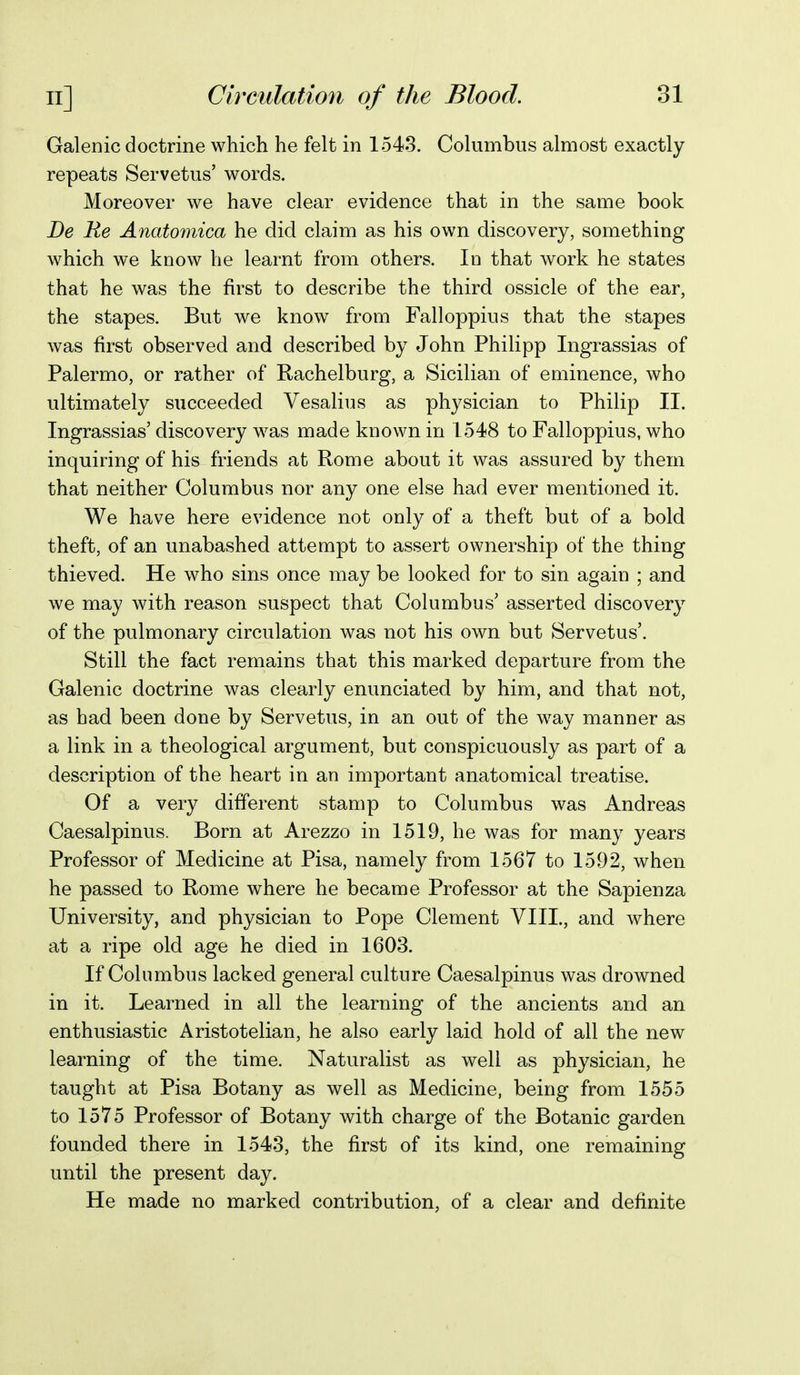 Galenic doctrine which he felt in 1543. Columbus almost exactly repeats Servetus' words. Moreover we have clear evidence that in the same book De Re Anatomica he did claim as his own discovery, something which we know he learnt from others. In that work he states that he was the first to describe the third ossicle of the ear, the stapes. But we know from Falloppius that the stapes was first observed and described by John Philipp Ingrassias of Palermo, or rather of Rachelburg, a Sicilian of eminence, who ultimately succeeded Vesalius as physician to Philip II. Ingrassias' discovery was made known in 1548 to Falloppius, who inquiring of his friends at Rome about it was assured by them that neither Columbus nor any one else had ever mentioned it. We have here evidence not only of a theft but of a bold theft, of an unabashed attempt to assert ownership of the thing thieved. He who sins once may be looked for to sin again ; and we may with reason suspect that Columbus' asserted discovery of the pulmonary circulation was not his own but Servetus'. Still the fact remains that this marked departure from the Galenic doctrine was clearly enunciated by him, and that not, as had been done by Servetus, in an out of the w^ay manner as a link in a theological argument, but conspicuously as part of a description of the heart in an important anatomical treatise. Of a very different stamp to Columbus was Andreas Caesalpinus. Born at Arezzo in 1519, he was for many years Professor of Medicine at Pisa, namely from 1567 to 1592, when he passed to Rome where he became Professor at the Sapienza University, and physician to Pope Clement VIII., and where at a ripe old age he died in 1603. If Columbus lacked general culture Caesalpinus was drowned in it. Learned in all the learning of the ancients and an enthusiastic Aristotelian, he also early laid hold of all the new learning of the time. Naturalist as well as physician, he taught at Pisa Botany as well as Medicine, being from 1555 to 1575 Professor of Botany with charge of the Botanic garden founded there in 1543, the first of its kind, one remaining until the present day. He made no marked contribution, of a clear and definite