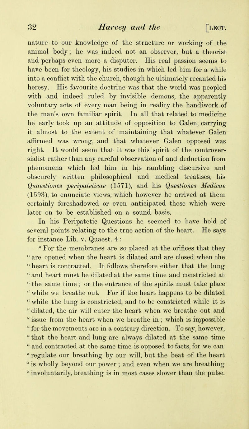 nature to our knowledge of the structure or working of the animal body; he was indeed not an observer, but a theorist and perhaps even more a disputer. His real passion seems to have been for theology, his studies in which led him for a while into a conflict with the church, though he ultimately recanted his heresy. His favourite doctrine was that the world was peopled with and indeed ruled by invisible demons, the apparently voluntary acts of every man being in reality the handiwork of the man's own familiar spirit. In all that related to medicine he early took up an attitude of opposition to Galen, carrying it almost to the extent of maintaining that whatever Galen affirmed was wrong, and that whatever Galen opposed was right. It would seem that it was this spirit of the controver- sialist rather than any careful observation of and deduction from phenomena which led him in his rambling discursive and obscurely written philosophical and medical treatises, his Quaestiones peripateticae (1571), and his Questiones Medicae (1593), to enunciate views, which however he arrived at them certainly foreshadowed or even anticipated those which were later on to be established on a sound basis. In his Peripatetic Questions he seemed to have hold of several points relating to the true action of the heart. He says for instance Lib. v. Quaest. 4 : For the membranes are so placed at the orifices that they are opened when the heart is dilated and are closed when the heart is contracted. It follows therefore either that the lung and heart must be dilated at the same time and constricted at the same time ; or the entrance of the spirits must take place while we breathe out. For if the heart happens to be dilated while the lung is constricted, and to be constricted while it is dilated, the air will enter the heart when we breathe out and issue from the heart when we breathe in; which is impossible for the movements are in a contrary direction. To say, however, that the heart and lung are always dilated at the same time and contracted at the same time is opposed to facts, for we can regulate our breathing by our will, but the beat of the heart is wholly beyond our power ; and even when we are breathing involuntarily, breathing is in most cases slower than the pulse.