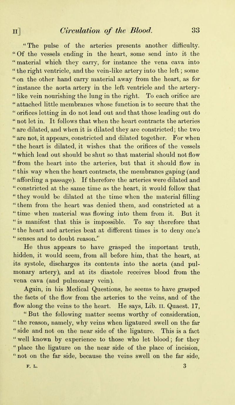 The pulse of the arteries presents another difficulty.  Of the vessels ending in the heart, some send into it the  material which they carry, for instance the vena cava into  the right ventricle, and the vein-like artery into the left; some  on the other hand carry material away from the heart, as for  instance the aorta artery in the left ventricle and the artery-  like vein nourishing the lung in the right. To each orifice are  attached little membranes whose function is to secure that the  orifices letting in do not lead out and that those leading out do  not let in. It follows that when the heart contracts the arteries  are dilated, and when it is dilated they are constricted; the two  are not, it appears, constricted and dilated together. For when  the heart is dilated, it wishes that the orifices of the vessels which lead out should be shut so that material should not flow  from the heart into the arteries, but that it should flow in  this way when the heart contracts, the membranes gaping (and  affording a passage). If therefore the arteries were dilated and  constricted at the same time as the heart, it would follow that  they would be dilated at the time when the material filling them from the heart was denied them, and constricted at a  time when material was flowing into them from it. But it  is manifest that this is impossible. To say therefore that  the heart and arteries beat at different times is to deny one's  senses and to doubt reason. He thus appears to have grasped the important truth, hidden, it would seem, from all before him, that the heart, at its systole, discharges its contents into the aorta (and pul- monary artery), and at its diastole receives blood from the vena cava (and pulmonary vein). Again, in his Medical Questions, he seems to have grasped the facts of the flow from the arteries to the veins, and of the flow along the veins to the heart. He says, Lib. ii. Quaest. 17,  But the following matter seems worthy of consideration,  the reason, namel}^, why veins when ligatured swell on the far  side and not on the near side of the ligature. This is a fact well known by experience to those who let blood; for they  place the ligature on the near side of the place of incision,  not on the far side, because the veins swell on the far side, F. L. 3