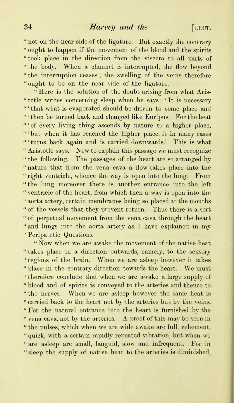  not on the near side of the ligature. But exactly the contrary  ought to happen if the movement of the blood and the spirits  took place in the direction from the viscera to all parts of the body. When a channel is interrupted, the flow beyond  the interruption ceases ; the swelling of the veins therefore ought to be on the near side of the ligature. Here is the solutiou of the doubt arising from what Aris-  totle writes concerning sleep when he says: ' It is necessary  * that what is evaporated should be driven to some place and  ' then be turned back and changed like Euripus. For the heat  * of every living thing ascends by nature to a higher place, ' but when it has reached the higher place, it in many cases  * turns back again and is carried downwards.' This is what  Aristotle says. Now to explain this passage we must recognize the following. The passages of the heart are so arranged by  nature that from the vena cava a flow takes place into the  right ventricle, whence the way is open into the lung. From the lung moreover there is another entrance into the left  ventricle of the heart, from which then a way is open into the  aorta artery, certain membranes being so placed at the mouths  of the vessels that they prevent return. Thus there is a sort  of perpetual movement from the vena cava through the heart  and lungs into the aorta artery as I have explained in my  Peripatetic Questions.  Now when we are awake the movement of the native heat  takes place in a direction outwards, namely, to the sensory  regions of the brain. When we are asleep however it takes  place in the contrary direction towards the heart. We must  therefore conclude that when we are awake a large supply of  blood and of spirits is conveyed to the arteries and thence to  the nerves. When we are asleep however the same heat is  carried back to the heart not by the arteries but by the veins.  For the natural entrance into the heart is furnished by the  vena cava, not by the arteries. A proof of this may be seen in  the pulses, which when we are wide awake are full, vehement,  quick, with a certain rapidly repeated vibration, but when we  are asleep are small, languid, slow and infrequent. For in  sleep the supply of native heat to the arteries is diminished,