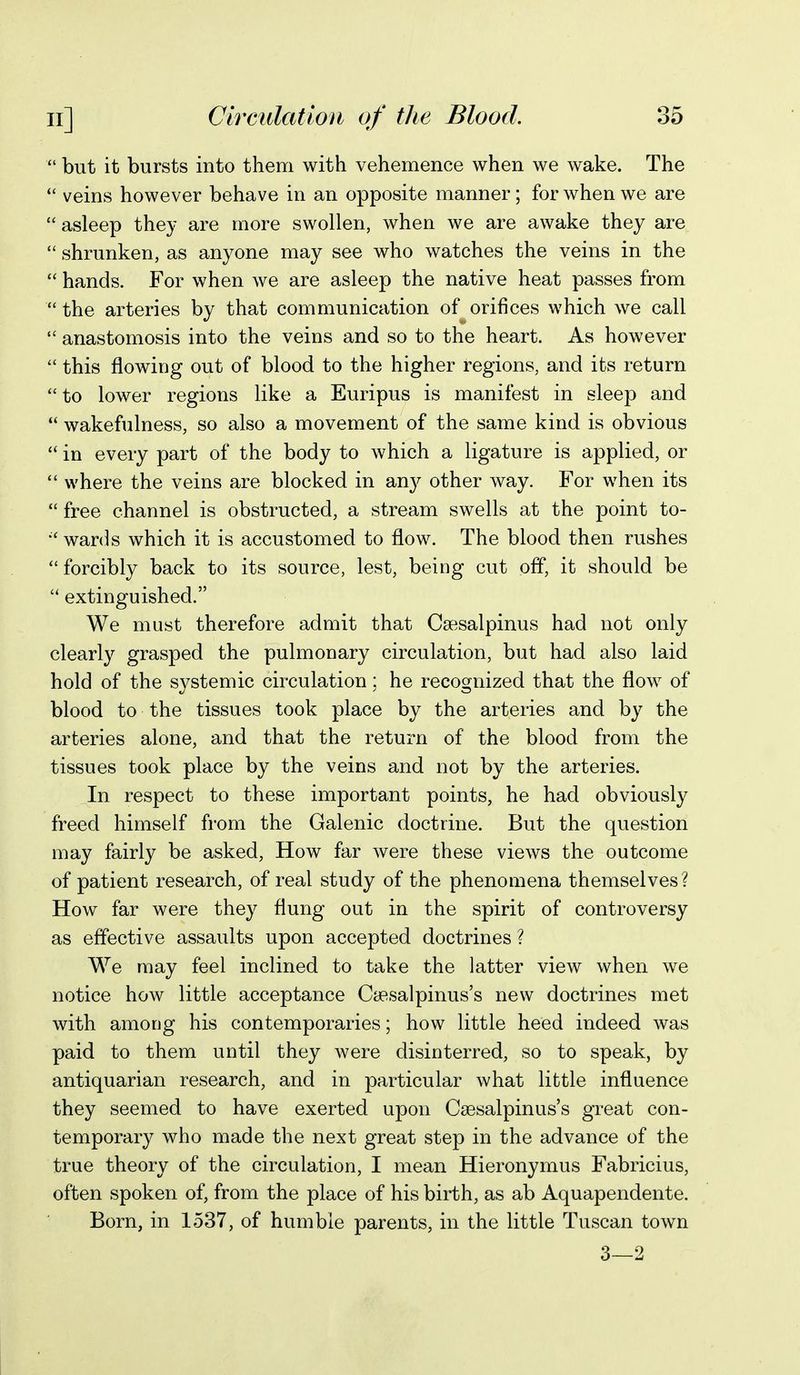  but it bursts into them with vehemence when we wake. The veins however behave in an opposite manner; for when we are asleep they are more swollen, when we are awake they are  shrunken, as anyone may see who watches the veins in the  hands. For when we are asleep the native heat passes from  the arteries by that communication of orifices which we call  anastomosis into the veins and so to the heart. As however  this flowing out of blood to the higher regions, and its return  to lower regions like a Euripus is manifest in sleep and  wakefulness, so also a movement of the same kind is obvious  in every part of the body to which a ligature is applied, or  where the veins are blocked in an}^ other way. For when its  free channel is obstructed, a stream swells at the point to- wanis which it is accustomed to flow. The blood then rushes  forcibly back to its source, lest, being cut off, it should be  extinguished. We must therefore admit that Csesalpinus had not only clearly grasped the pulmonary circulation, but had also laid hold of the systemic circulation; he recognized that the flow of blood to the tissues took place by the arteries and by the arteries alone, and that the return of the blood from the tissues took place by the veins and not by the arteries. In respect to these important points, he had obviously freed himself from the Galenic doctrine. But the question may fairly be asked, How far were these views the outcome of patient research, of real study of the phenomena themselves? How far were they flung out in the spirit of controversy as effective assaults upon accepted doctrines ? We may feel inclined to take the latter view when we notice how little acceptance Caesalpinus's new doctrines met with among his contemporaries; how little heed indeed was paid to them until they were disinterred, so to speak, by antiquarian research, and in particular what little influence they seemed to have exerted upon Csesalpinus's great con- temporary who made the next great step in the advance of the true theory of the circulation, I mean Hieronymus Fabricius, often spoken of, from the place of his birth, as ab Aquapendente. Born, in 1537, of humble parents, in the little Tuscan town 3—2