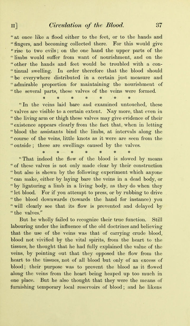 at once like a flood either to the feet, or to the hands and fingers, and becoming collected there. For this would give  rise to two evils; on the one hand the upper parts of the  limbs would suffer from want of nourishment, and on the other the hands and feet would be troubled with a con- tinual swelling. In order therefore that the blood should  be everywhere distributed in a certain just measure and  admirable proportion for maintaining the nourishment of  the several parts, these valves of the veins were formed. *ic ^ ^ ^ ^ ^ In the veins laid bare and examined untouched, these  valves are visible to a certain extent. Nay more, that even in  the living arm or thigh these valves may give evidence of their  existence appears clearly from the fact that, when in letting  blood the assistants bind the limbs, at intervals along the  course of the veins, little knots as it were are seen from the  outside ; these are swellings caused by the valves. *******  That indeed the flow of the blood is slowed by means  of these valves is not only made clear by their construction  but also is shewn by the following experiment which anyone  can make, either by laying bare the veins in a dead body, or  by ligaturing a limb in a living body, as they do when they  let blood. For if you attempt to press, or by rubbing to drive  the blood downwards (towards the hand for instance) you  will clearly see that its flow is prevented and delayed by  the valves. But he wholly failed to recognize their true function. Still labouring under the influence of the old doctrines and believing that the use of the veins was that of carrying crude blood, blood not vivified by the vital spirits, from the heart to the tissues, he thought that he had fully explained the value of the veins, by pointing out that they opposed the flow from the heart to the tissues, not of all blood but only of an excess of blood; their purpose was to prevent the blood as it flowed along the veins from the heart being heaped up too much in one place. But he also thought that they were the means of furnishing temporary local reservoirs of blood; and he likens