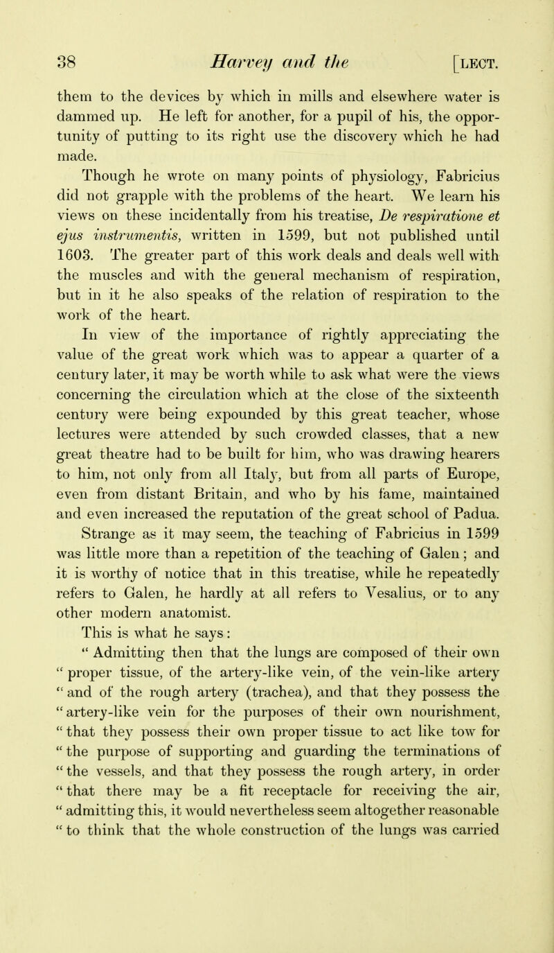 them to the devices bj which in mills and elsewhere water is dammed up. He left for another, for a pupil of his, the oppor- tunity of putting to its right use the discovery which he had made. Though he wrote on many points of physiology, Fabricius did not grapple with the problems of the heart. We learn his views on these incidentally from his treatise, De respiratione et ejus instrumentis, written in 1599, but not published until 1603. The greater part of this work deals and deals well with the muscles and with the general mechanism of respiration, but in it he also speaks of the relation of respiration to the work of the heart. In view of the importance of rightly appreciating the value of the great work which was to appear a quarter of a century later, it may be worth while to ask what were the views concerning the circulation which at the close of the sixteenth century were being expounded by this great teacher, whose lectures were attended by such crowded classes, that a new great theatre had to be built for him, who was drawing hearers to him, not only from all Italy, but from all parts of Europe, even from distant Britain, and who by his fame, maintained and even increased the reputation of the great school of Padua. Strange as it ma}^ seem, the teaching of Fabricius in 1599 was little more than a repetition of the teaching of Galen; and it is worthy of notice that in this treatise, while he repeatedly refers to Galen, he hardly at all refers to Vesalius, or to any other modern anatomist. This is what he says:  Admitting then that the lungs are composed of their own  proper tissue, of the artery-like vein, of the vein-like artery  and of the rough artery (trachea), and that they possess the artery-like vein for the purposes of their own nourishment, *' that they possess their own proper tissue to act like tow for  the purpose of supporting and guarding the terminations of  the vessels, and that they possess the rough artery, in order  that there may be a fit receptacle for receiving the air,  admitting this, it would nevertheless seem altogether reasonable  to think that the whole construction of the lungs was carried