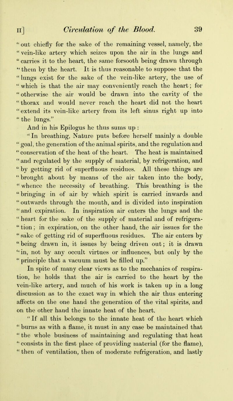  out chiefly for the sake of the remaining vessel, namely, the  vein-like artery which seizes upon the air in the lungs and  carries it to the heart, the same forsooth being drawn through  them by the heart. It is thus reasonable to suppose that the  lungs exist for the sake of the vein-like artery, the use of  which is that the air may conveniently reach the heart; for  otherwise the air would be drawn into the cavity of the  thorax and would never reach the heart did not the heart extend its vein-like artery from its left sinus right up into the lungs. And in his Epilogus he thus sums up :  In breathing, Nature puts before herself mainly a double  goal, the generation of the animal spirits, and the regulation and  conservation of the heat of the heart. The heat is maintained  and regulated by the supply of material, by refrigeration, and by getting rid of superfluous residues. All these things are  brought about by means of the air taken into the body,  whence the necessity of breathing. This breathing is the bringing in of air by which spirit is carried inwards and  outwards through the mouth, and is divided into inspiration and expiration. In inspiration air enters the lungs and the  heart for the sake of the supply of material and of refrigera-  tion; in expiration, on the other hand, the air issues for the  sake of getting rid of superfluous residues. The air enters by  being drawn in, it issues by being driven out; it is drawn in, not by any occult virtues or influences, but only by the  principle that a vacuum must be filled up. In spite of many clear views as to the mechanics of respira- tion, he holds that the air is carried to the heart by the vein-like artery, and much of his work is taken up in a long discussion as to the exact way in which the air thus entering affects on the one hand the generation of the vital spirits, and on the other hand the innate heat of the heart.  If all this belongs to the innate heat of the heart which  burns as with a flame, it must in any case be maintained that  the whole business of maintaining and regulating that heat  consists in the first place of providing material (for the flame),  then of ventilation, then of moderate refrigeration, and lastly