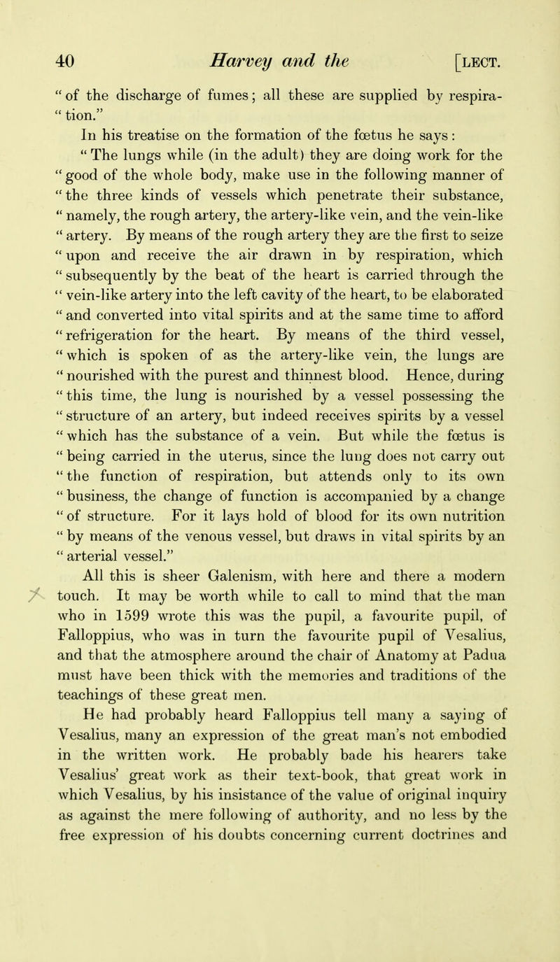  of the discharge of fumes; all these are supplied by respira-  tion. In his treatise on the formation of the foetus he says:  The lungs while (in the adult ) they are doing work for the  good of the whole body, make use in the following manner of the three kinds of vessels which penetrate their substance,  namely, the rough artery, the artery-like vein, and the vein-like  artery. By means of the rough artery they are the first to seize  upon and receive the air drawn in by respiration, which  subsequently by the beat of the heart is carried through the  vein-like artery into the left cavity of the heart, to be elaborated  and converted into vital spirits and at the same time to afford refrigeration for the heart. By means of the third vessel,  which is spoken of as the artery-like vein, the lungs are  nourished with the purest and thinnest blood. Hence, during  this time, the lung is nourished by a vessel possessing the  structure of an artery, but indeed receives spirits by a vessel which has the substance of a vein. But while the foetus is  being carried in the uterus, since the lung does not carry out  the function of respiration, but attends only to its own  business, the change of function is accompanied by a change  of structure. For it lays hold of blood for its own nutrition  by means of the venous vessel, but draws in vital spirits by an  arterial vessel. All this is sheer Galenism, with here and there a modern ^ touch. It may be worth while to call to mind that the man who in 1599 wrote this was the pupil, a favourite pupil, of Falloppius, who was in turn the favourite pupil of Vesalius, and that the atmosphere around the chair of Anatomy at Padua must have been thick with the memories and traditions of the teachings of these great men. He had probably heard Falloppius tell many a saying of Vesalius, many an expression of the great man's not embodied in the written work. He probably bade his hearers take Vesalius great work as their text-book, that great work in which Vesalius, by his insistance of the value of original inquiry as against the mere following of authority, and no less by the free expression of his doubts concerning current doctrines and