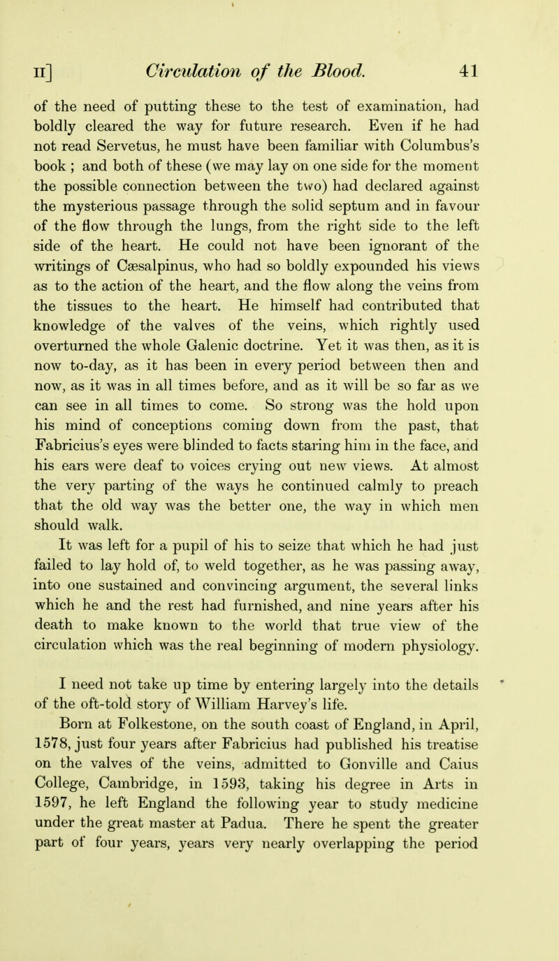 of the need of putting these to the test of examination, had boldly cleared the way for future research. Even if he had not read Servetus, he must have been familiar with Columbus's book ; and both of these (we may lay on one side for the moment the possible connection between the two) had declared against the mysterious passage through the solid septum and in favour of the flow through the lungs, from the right side to the left side of the heart. He could not have been ignorant of the writings of Csesalpinus, who had so boldly expounded his views as to the action of the heart, and the flow along the veins from the tissues to the heart. He himself had contributed that knowledge of the valves of the veins, which rightly used overturned the whole Galenic doctrine. Yet it was then, as it is now to-day, as it has been in every period between then and now, as it was in all times before, and as it will be so far as we can see in all times to come. So strong was the hold upon his mind of conceptions coming down from the past, that Fabricius's eyes were blinded to facts staring him in the face, and his ears were deaf to voices crying out new views. At almost the very parting of the ways he continued calmly to preach that the old way was the better one, the way in which men should walk. It was left for a pupil of his to seize that which he had just failed to lay hold of, to weld together, as he was passing away, into one sustained and convincing argument, the several links which he and the rest had furnished, and nine years after his death to make known to the world that true view of the circulation which was the real beginning of modern physiology. I need not take up time by entering largely into the details of the oft-told story of William Harvey's life. Born at Folkestone, on the south coast of England, in April, 1578, just four years after Fabricius had published his treatise on the valves of the veins, admitted to Gonville and Caius College, Cambridge, in 1593, taking his degree in Arts in 1597, he left England the following year to study medicine under the great master at Padua. There he spent the greater part of four years, years very nearly overlapping the period