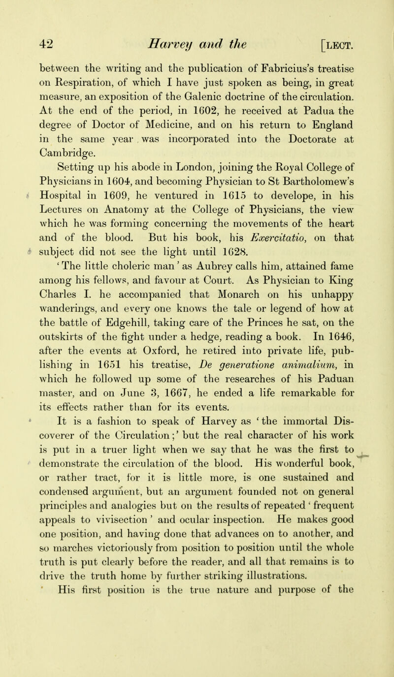 between the writing and the publication of Fabricius's treatise on Respiration, of w^hich I have just spoken as being, in great measure, an exposition of the Galenic doctrine of the circulation. At the end of the period, in 1602, he received at Padua the degree of Doctor of Medicine, and on his return to England in the same year was incorporated into the Doctorate at Cambridge. Setting up his abode in London, joining the Royal College of Physicians in 1604, and becoming Physician to St Bartholomew's * Hospital in 1609, he ventured in 1615 to develope, in his Lectures on Anatomy at the College of Physicians, the view which he was forming concerning the movements of the heart and of the blood. But his book, his Exercitatio, on that subject did not see the light until 1628. ' The little choleric man' as Aubrey calls him, attained fame among his fellows, and favour at Court. As Physician to King Charles I. he accompanied that Monarch on his unhappy wanderings, and every one knows the tale or legend of how at the battle of Edgehill, taking care of the Princes he sat, on the outskirts of the fight under a hedge, reading a book. In 1646, after the events at Oxford, he retired into private life, pub- lishing in 1651 his treatise, De gener^atione animalium, in which he followed up some of the researches of his Paduan master, and on June 3, 1667, he ended a life remarkable for its effects rather than for its events. It is a fashion to speak of Harvey as ' the immortal Dis- coverer of the Circulation;' but the real character of his work is put in a truer light when we say that he was the first to demonstrate the circulation of the blood. His wonderful book, or rather tract, for it is little more, is one sustained and condensed argument, but an argument founded not on general principles and analogies but on the results of repeated ' frequent appeals to vivisection ' and ocular inspection. He makes good one position, and having done that advances on to another, and so marches victoriously from position to position until the whole truth is put clearly before the reader, and all that remains is to drive the truth home by further striking illustrations. His first position is the true nature and purpose of the