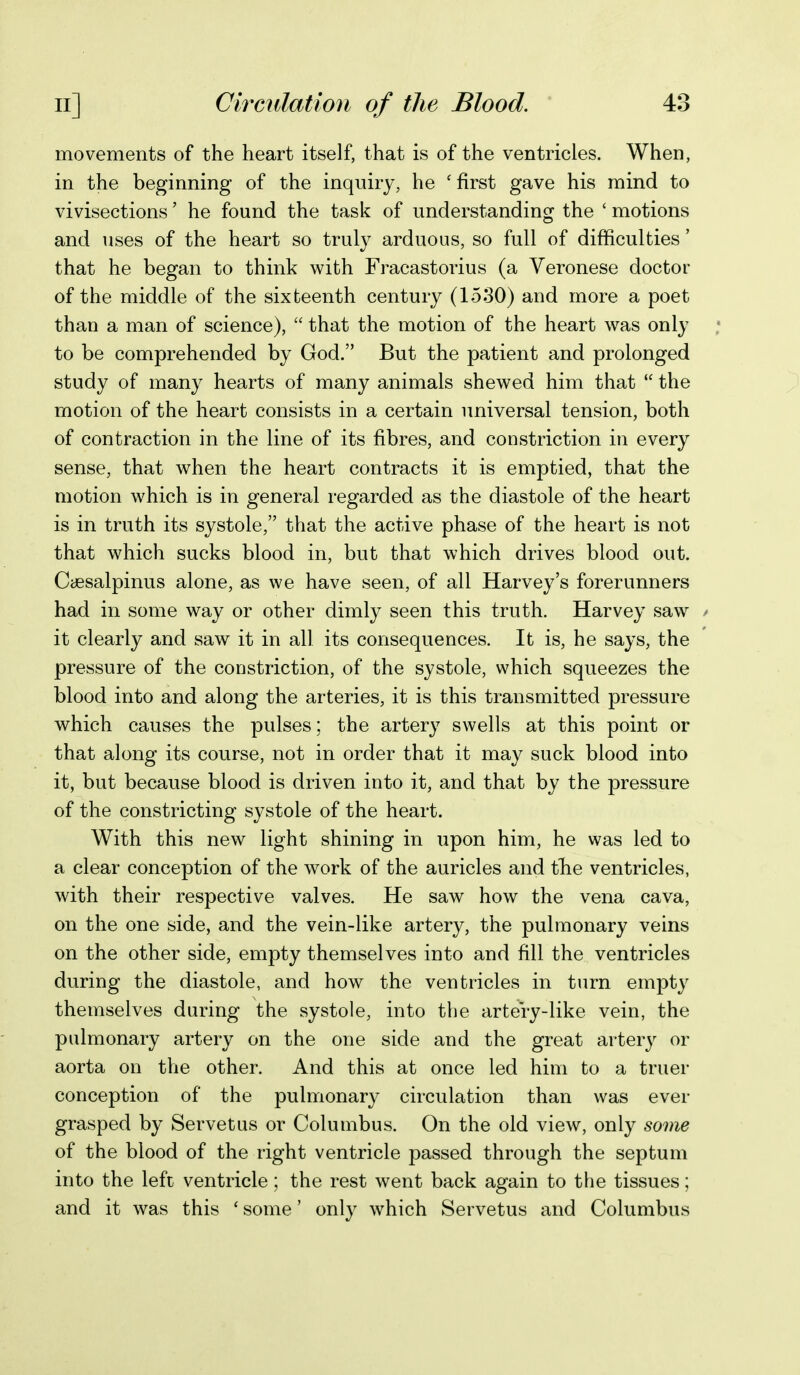 movements of the heart itself, that is of the ventricles. When, in the beginning of the inquiry, he 'first gave his mind to vivisections' he found the task of understanding the ' motions and uses of the heart so trul}'' arduous, so full of difficulties' that he began to think with Fracastorius (a Veronese doctor of the middle of the sixteenth century (15.30) and more a poet than a man of science),  that the motion of the heart was only to be comprehended by God. But the patient and prolonged study of many hearts of many animals shewed him that  the motion of the heart consists in a certain universal tension, both of contraction in the line of its fibres, and constriction in every sense, that when the heart contracts it is emptied, that the motion which is in general regarded as the diastole of the heart is in truth its systole, that the active phase of the heart is not that which sucks blood in, but that which drives blood out. Ccesalpinus alone, as we have seen, of all Harvey's forerunners had in some way or other dimly seen this truth. Harvey saw it clearly and saw it in all its consequences. It is, he says, the pressure of the constriction, of the systole, which squeezes the blood into and along the arteries, it is this transmitted pressure which causes the pulses; the artery swells at this point or that along its course, not in order that it may suck blood into it, but because blood is driven into it, and that by the pressure of the constricting systole of the heart. With this new light shining in upon him, he was led to a clear conception of the w^ork of the auricles and tbe ventricles, with their respective valves. He saw how the vena cava, on the one side, and the vein-like artery, the pulmonary veins on the other side, empty themselves into and fill the ventricles during the diastole, and how the ventricles in turn empty themselves during the systole, into the artery-like vein, the pulmonary artery on the one side and the great artery or aorta on the other. And this at once led him to a truer conception of the pulmonary circulation than was ever grasped by Servetus or Columbus. On the old view, only some of the blood of the right ventricle passed through the septum into the left ventricle; the rest went back again to the tissues; and it was this ' some' only which Servetus and Columbus