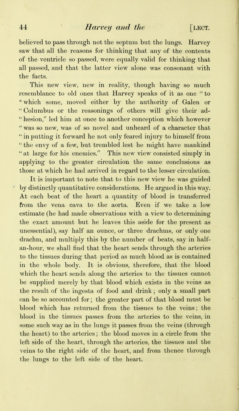 believed to pass through not the septum but the lungs. Harvey saw that all the reasons for thinking that any of the contents of the ventricle so passed, were equally valid for thinking that all passed, and that the latter view alone was consonant with the facts. This new view, new in reality, though having so much resemblance to old ones that Harvey speaks of it as one to '* which some, moved either by the authority of Galen or  Columbus or the reasonings of others will give their ad- *' hesion, led him at once to another conception which however  was so new, was of so novel and unheard of a character that  in putting it forward he not only feared injury to himself from the envy of a few, but trembled lest he might have mankind  at large for his enemies. This new view consisted simply in applying to the greater circulation the same conclusions as those at which he had arrived in regard to the lesser circulation. It is important to note that to this new view he was guided by distinctly quantitative considerations. He argued in this way. At each beat of the heart a quantity of blood is transferred from the vena cava to the aorta. Even if we take a low estimate (he had made observations with a view to determining the exact amount but he leaves this aside for the present as unessential), say half an ounce, or three drachms, or only one drachm, and multiply this by the number of beats, say in half- an-hour, we shall find that the heart sends through the arteries to the tissues during that period as much blood as is contained in the whole body. It is obvious, therefore, that the blood which the heart sends along the arteries to the tissues cannot be supplied merely by that blood which exists in the veins as the residt of the ingesta of food and drink; only a small part can be so accounted for; the greater part of that blood must be blood which has returned from the tissues to the veins; the blood in the tissues passes from the arteries to the veins, in some such way as in the lungs it passes from the veins (through the heart) to the arteries; the blood moves in a circle from the left side of the heart, through the arteries, the tissues and the veins to the right side of the heart, and from thence through the lungs to the left side of the heart.