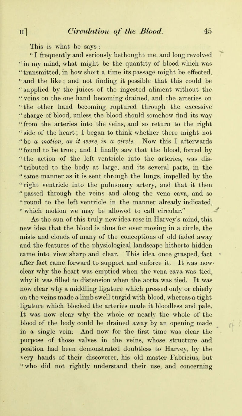 This is what he says :  I frequently and seriously bethought me, and long revolved  in my mind, what might be the quantity of blood which was  transmitted, in how short a time its passage might be effected,  and the like; and not finding it possible that this could be supplied by the juices of the ingested aliment without the  veins on the one hand becoming drained, and the arteries on the other hand becoming ruptured through the excessive  charge of blood, unless the blood should somehow find its way  from the arteries into the veins, and so return to the right  side of the heart; I began to think whether there might not  be a motion, as it tuere, in a circle. Now this I afterwards  found to be true; and I finally saw that the blood, forced by  the action of the left ventricle into the arteries, was dis-  tributed to the body at large, and its several parts, in the  same manner as it is sent through the lungs, impelled by the right ventricle into the pulmonary artery, and that it then  passed through the veins and along the vena cava, and so  round to the left ventricle in the manner already indicated,  which motion we may be allowed to call circular. ^ As the sun of this truly new idea rose in Harvey's mind, this new idea that the blood is thus for ever moving in a circle, the mists and clouds of many of the conceptions of old faded away and the features of the physiological landscape hitherto hidden came into view sharp and clear. This idea once grasped, fact after fact came forward to support and enforce it. It was now clear why the teart was emptied when the vena cava was tied, why it was filled to distension when the aorta was tied. It was now clear why a middling ligature which pressed only or chiefly on the veins made a limb swell turgid with blood, whereas a tight ligature which blocked the arteries made it bloodless and pale. It was now clear why the whole or nearly the whole of the blood of the body could be drained away by an opening made in a single vein. And now for the first time was clear the purpose of those valves in the veins, whose structure and position had been demonstrated doubtless to Harvey, by the very hands of their discoverer, his old master Fabricius, but who did not rightly understand their use, and concerning