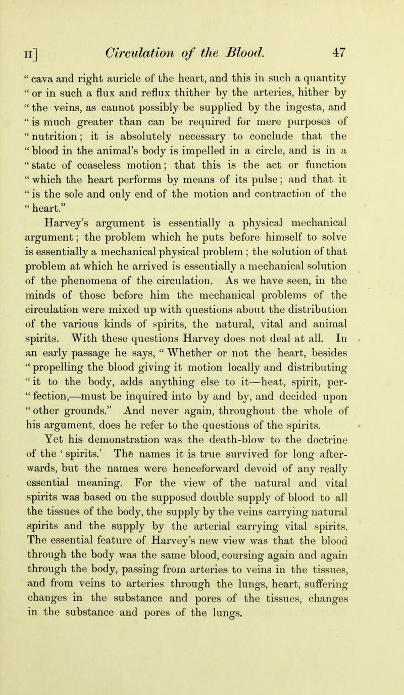  cava and right auricle of the heart, and this in such a quantity  or in such a flux and reflux thither by the arteries, hither by  the veins, as cannot possibly be supplied by the ingesta, and  is much greater than can be required for mere purposes of  nutrition; it is absolutely necessary to conclude that the  blood in the animal's body is impelled in a circle, and is in a  state of ceaseless motion; that this is the act or function  which the heart performs by means of its pulse; and that it is the sole and only end of the motion and contraction of the  heart. Harvey's argument is essentially a physical mechanical argument; the problem which he puts before himself to solve is essentially a mechanical physical problem ; the solution of that problem at which he arrived is essentially a mechanical solution of the phenomena of the circulation. As we have seen, in the minds of those before him the mechanical problems of the circulation were mixed up with questions about the distribution of the various kinds of spirits, the natural, vital and animal spirits. With these questions Harvey does not deal at all. In an early passage he says,  Whether or not the heart, besides  propelling the blood giving it motion locally and distributing  it to the body, adds anything else to it—heat, spirit, per-  faction,—must be inquired into by and by, and decided upon other grounds. And never again, throughout the whole of his argument, does he refer to the questions of the spirits. Yet his demonstration was the death-blow to the doctrine of the ' spirits.' The names it is true survived for long after- wards, but the names were henceforward devoid of any really essential meaning. For the view of the natural and vital spirits was based on the supposed double supply of blood to all the tissues of the body, the supply by the veins carrying natural spirits and the supply by the arterial carrying vital spirits. The essential feature of Harvey's new view was that the blood through the body was the same blood, coursing again and again through the body, passing from arteries to veins in the tissues^ and from veins to arteries through the lungs, heart, suffering- changes in the substance and pores of the tissues, changes in the substance and pores of the lungs.
