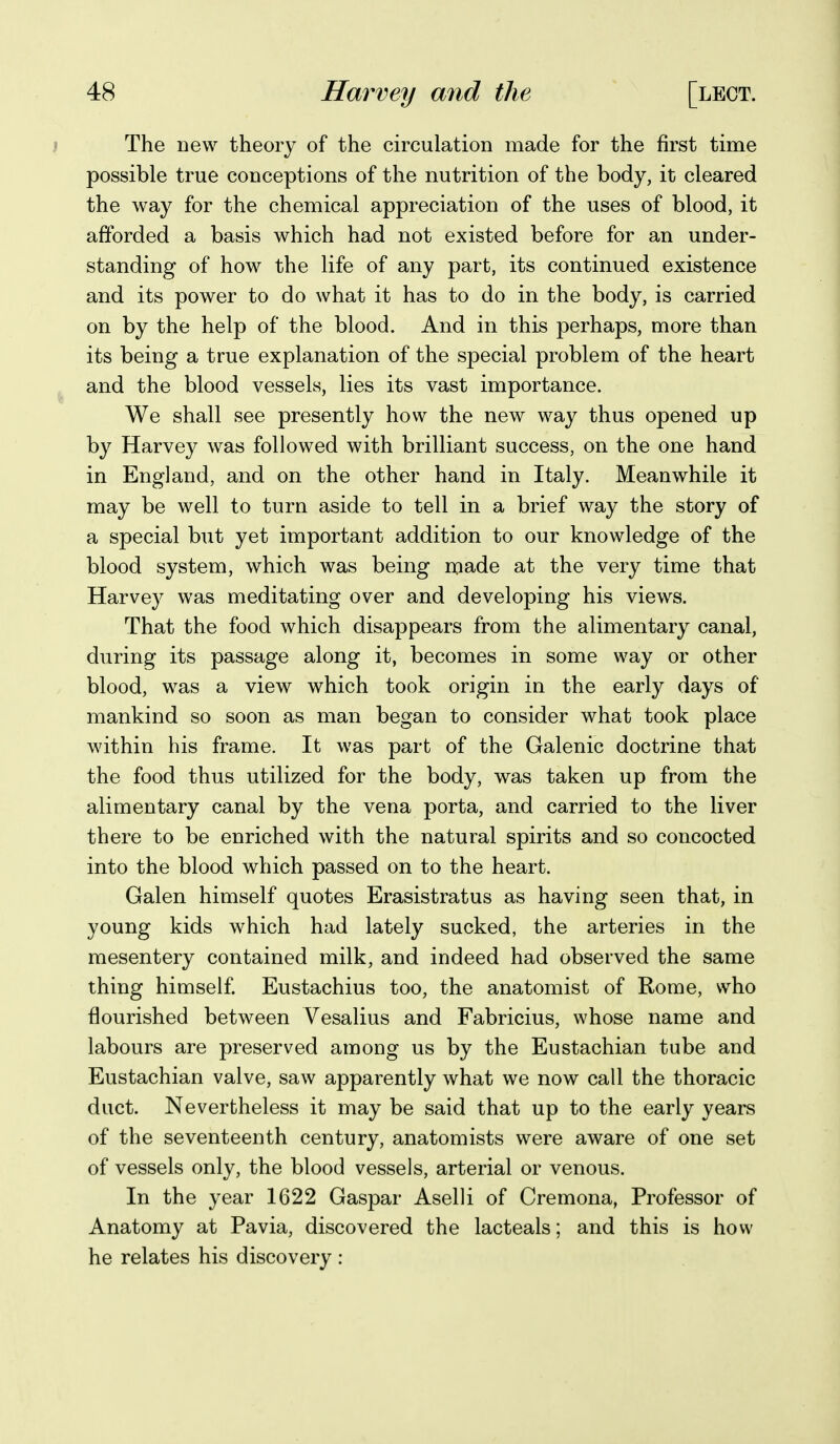 ; The new theory of the circulation made for the first time possible true conceptions of the nutrition of the body, it cleared the way for the chemical appreciation of the uses of blood, it afforded a basis which had not existed before for an under- standing of how the life of any part, its continued existence and its power to do what it has to do in the body, is carried on by the help of the blood. And in this perhaps, more than its being a true explanation of the special problem of the heart ^ and the blood vessels, lies its vast importance. We shall see presently how the new way thus opened up by Harvey was followed with brilliant success, on the one hand in England, and on the other hand in Italy. Meanwhile it may be well to turn aside to tell in a brief way the story of a special but yet important addition to our knowledge of the blood system, which was being made at the very time that Harvey was meditating over and developing his views. That the food which disappears from the alimentary canal, during its passage along it, becomes in some way or other blood, was a view which took origin in the early days of mankind so soon as man began to consider what took place within his frame. It was part of the Galenic doctrine that the food thus utilized for the body, was taken up from the alimentary canal by the vena porta, and carried to the liver there to be enriched with the natural spirits and so concocted into the blood which passed on to the heart. Galen himself quotes Erasistratus as having seen that, in young kids which had lately sucked, the arteries in the mesentery contained milk, and indeed had observed the same thing himself. Eustachius too, the anatomist of Rome, who flourished between Vesalius and Fabricius, whose name and labours are preserved among us by the Eustachian tube and Eustachian valve, saw apparently what we now call the thoracic duct. Nevertheless it may be said that up to the early years of the seventeenth century, anatomists were aware of one set of vessels only, the blood vessels, arterial or venous. In the year 1622 Gaspar Aselli of Cremona, Professor of Anatomy at Pavia, discovered the lacteals; and this is how he relates his discovery :