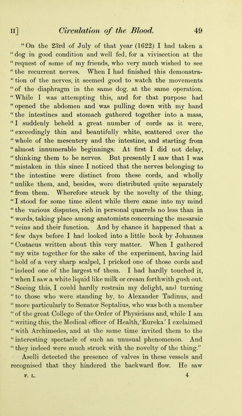 On the 23rd of July of that year (1622) I had taken a dog in good condition and well fed, for a vivisection at the  request of some of my friends, who very much wished to see  the recurrent nerves. When I had finished this demonstra-  tion of the nerves, it seemed good to watch the movements  of the diaphragm in the same dog, at the same operation.  While I was attempting this, and for that purpose had  opened the abdomen and was pulling down with my hand the intestines and stomach gathered together into a mass,  I suddenly beheld a great number of cords as it were,  exceedingly thin and beautifully white, scattered over the  whole of the mesentery and the intestine, and starting from almost innumerable beginnings. At first I did not delay,  thinking them to be nerves. But presently I saw that I was  mistaken in this since I noticed that the nerves belonging to the intestine were distinct from these cords, and wholly  unlike them, and, besides, were distributed quite separately  from them. Wherefore struck by the novelty of the thing,  I stood for some time silent while there came into my mind  the various disputes, rich in personal quarrels no less than in  words, taking place among anatomists concerning the mesaraic  veins and their function. And by chance it happened that a  few days before I had looked into a little book by Johannes  Costaeus written about this very matter. When I gathered  my wits together for the sake of the experiment, having laid hold of a very sharp scalpel, I pricked one of those cords and  indeed one of the largest of them. I had hardly touched it,  when I saw a white liquid like milk or cream forthwith gush out. Seeing this, I could hardly restrain my delight, and turning  to those who were standing by, to Alexander Tadinus, and  more particularly to Senator Septalius, who was both a member  of the great College of the Order of Physicians and, while I am  writing this, the Medical officer of Health,'Eureka' I exclaimed  with Archimedes, and at the same time invited them to the interesting spectacle of such an unusual phenomenon. And  they indeed were much struck with the novelty of the thing. Aselli detected the presence of valves in these vessels and recognised that they hindered the backward flow. He saw p. L. 4