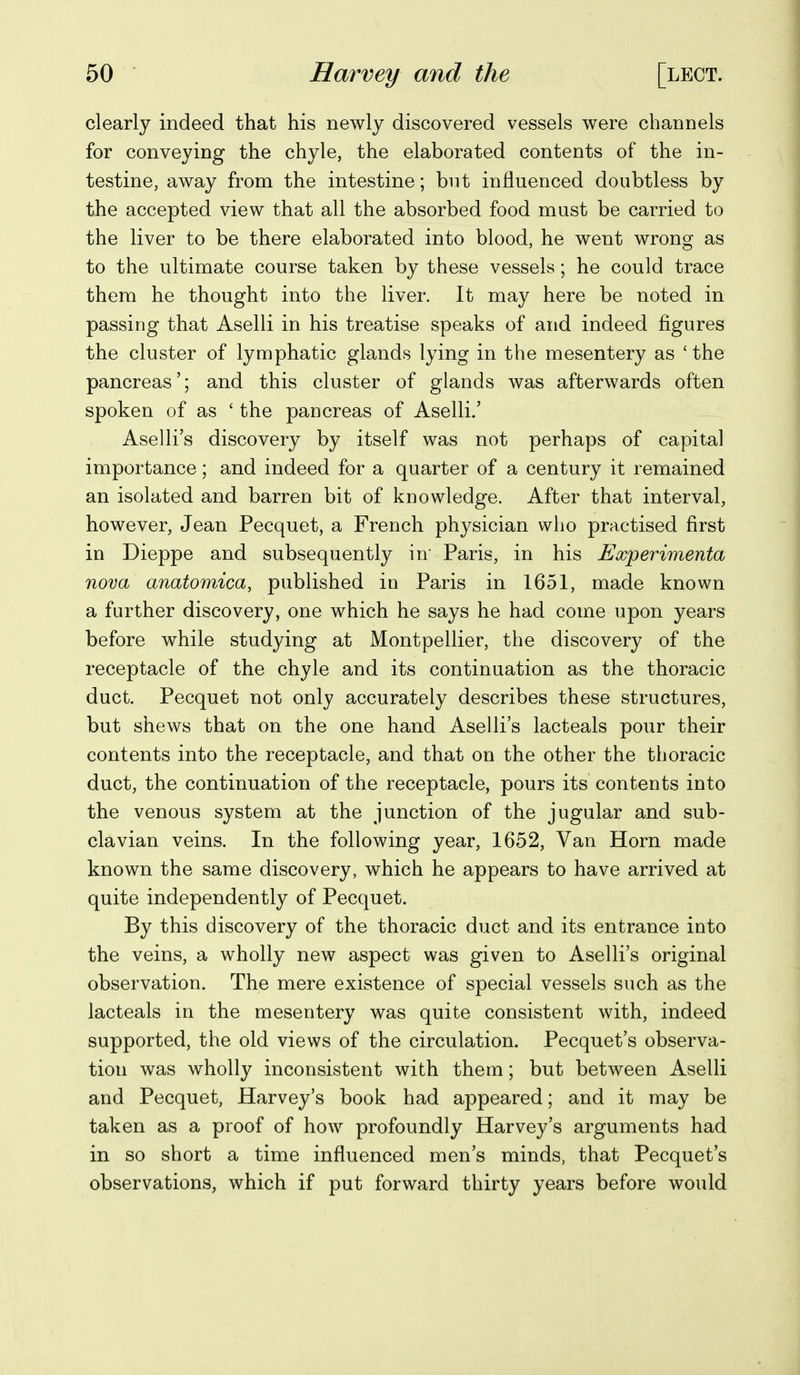 clearly indeed that his newly discovered vessels were channels for conveying the chyle, the elaborated contents of the in- testine, away from the intestine; but influenced doubtless by the accepted view that all the absorbed food must be carried to the liver to be there elaborated into blood, he went wrong as to the ultimate course taken by these vessels; he could trace them he thought into the liver. It may here be noted in passing that Aselli in his treatise speaks of and indeed figures the cluster of lymphatic glands lying in the mesentery as 'the pancreas'; and this cluster of glands was afterwards often spoken of as ' the pancreas of Aselli.' Aselli's discovery by itself was not perhaps of capital importance; and indeed for a quarter of a century it remained an isolated and barren bit of knowledge. After that interval, however, Jean Pecquet, a French physician who practised first in Dieppe and subsequently in' Paris, in his Experimenta nova anatomica, published in Paris in 1651, made known a further discovery, one which he says he had come upon years before while studying at Montpellier, the discovery of the receptacle of the chyle and its continuation as the thoracic duct. Pecquet not only accurately describes these structures, but shews that on the one hand Aselli's lacteals pour their contents into the receptacle, and that on the other the thoracic duct, the continuation of the receptacle, pours its contents into the venous system at the junction of the jugular and sub- clavian veins. In the following year, 1652, Van Horn made known the same discovery, which he appears to have arrived at quite independently of Pecquet. By this discovery of the thoracic duct and its entrance into the veins, a wholly new aspect was given to Aselli's original observation. The mere existence of special vessels such as the lacteals in the mesentery was quite consistent with, indeed supported, the old views of the circulation. Pecquet's observa- tion was wholly inconsistent with them; but between Aselli and Pecquet, Harvey's book had appeared; and it may be taken as a proof of how profoundly Harvey's arguments had in so short a time influenced men's minds, that Pecquet's observations, which if put forward thirty years before would