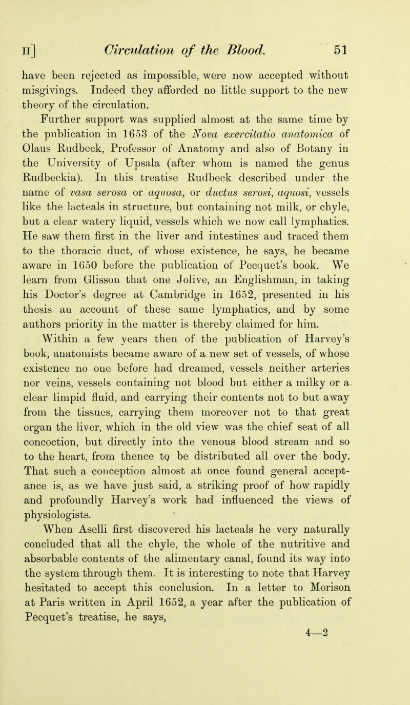 have been rejected as impossible, were now accepted without misgivings. Indeed they afforded no little support to the new theory of the circulation. Further support was supplied almost at the same time by the publication in 1653 of the Nova exercitatio anatomica of Olaus Rudbeck, Professor of Anatomy and also of Botany in the University of Upsala (after whom is named the genus Rudbeckia). In this treatise Rudbeck described under the name of vasa serosa or aquosa, or ductus serosi, aquosi, vessels like the lacteals in structure, but containing not milk, or chyle, but a clear watery liquid, vessels which we now call lymphatics. He saw them first in the liver and intestines and traced them to the thoracic duct, of whose existence, he says, he became aware in 1650 before the publication of Pecquet's book. We learn from Glisson that one Jolive, an Englishman, in taking his Doctor's degree at Cambridge in 1652, presented in his thesis an account of these same lymphatics, and by some authors priority in the matter is thereby claimed for him. Within a few years then of the publication of Harvey's book, anatomists became aware of a new set of vessels, of whose existence no one before had dreamed, vessels neither arteries nor veins, vessels containing not blood but either a milky or a clear limpid fluid, and carrying their contents not to but away from the tissues, carrying them moreover not to that great organ the liver, which in the old view was the chief seat of all concoction, but directly into the venous blood stream and so to the heart, from thence tg be distributed all over the body. That such a conception almost at once found general accept- ance is, as we have just said, a striking proof of how rapidly and profoundly Harvey's work had influenced the views of physiologists. When Aselli first discovered his lacteals he very naturally concluded that all the chyle, the whole of the nutritive and absorbable contents of the alimentary canal, found its way into the system through them. It is interesting to note that Harvey hesitated to accept this conclusion. In a letter to Morison at Paris written in April 1652, a year after the publication of Pecquet's treatise, he says, 4—2
