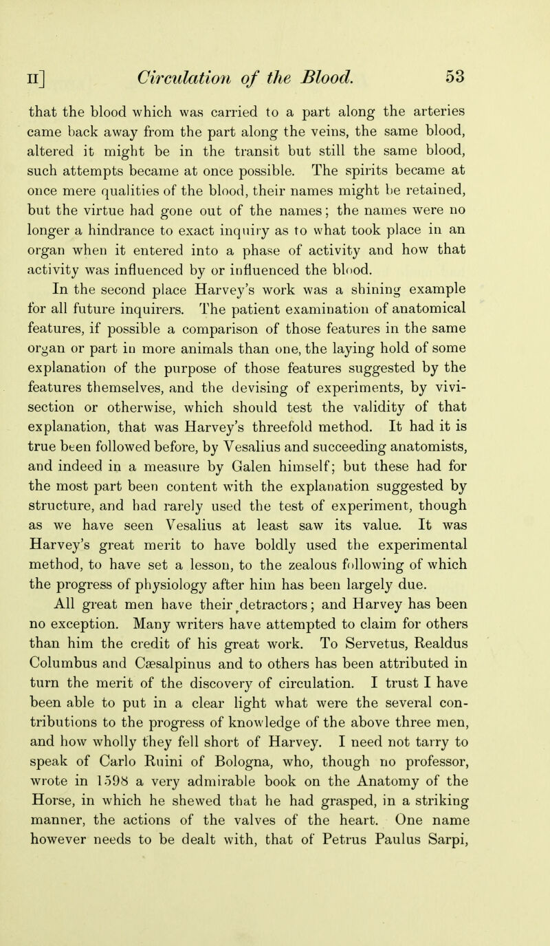 that the blood which was carried to a part along the arteries came back away from the part along the veins, the same blood, altered it might be in the transit but still the same blood, such attempts became at once possible. The spirits became at once mere qualities of the blood, their names might be retained, but the virtue had gone out of the names; the names were no longer a hindrance to exact inquiry as to what took place in an organ when it entered into a phase of activity and how that activity was influenced by or influenced the blood. In the second place Harvey's work was a shining example for all future inquirers. The patient examination of anatomical features, if possible a comparison of those features in the same organ or part in more animals than one, the laying hold of some explanation of the purpose of those features suggested by the features themselves, and the devising of experiments, by vivi- section or otherwise, which should test the validity of that explanation, that was Harvey's threefold method. It had it is true been followed before, by Vesalius and succeeding anatomists, and indeed in a measure by Galen himself; but these had for the most part been content wdth the explanation suggested by structure, and had rarely used the test of experiment, though as we have seen Vesalius at least saw its value. It was Harvey's great merit to have boldly used the experimental method, to have set a lesson, to the zealous following of which the progress of physiology after him has been largely due. All great men have their ^detractors; and Harvey has been no exception. Many writers have attempted to claim for others than him the credit of his great work. To Servetus, Realdus Columbus and Csesalpinus and to others has been attributed in turn the merit of the discovery of circulation. I trust I have been able to put in a clear light what were the several con- tributions to the progress of knowledge of the above three men, and how wholly they fell short of Harvey. I need not tarry to speak of Carlo Ruini of Bologna, who, though no professor, wrote in 1598 a very admirable book on the Anatomy of the Horse, in which he shewed that he had grasped, in a striking manner, the actions of the valves of the heart. One name however needs to be dealt with, that of Petrus Paulus Sarpi,