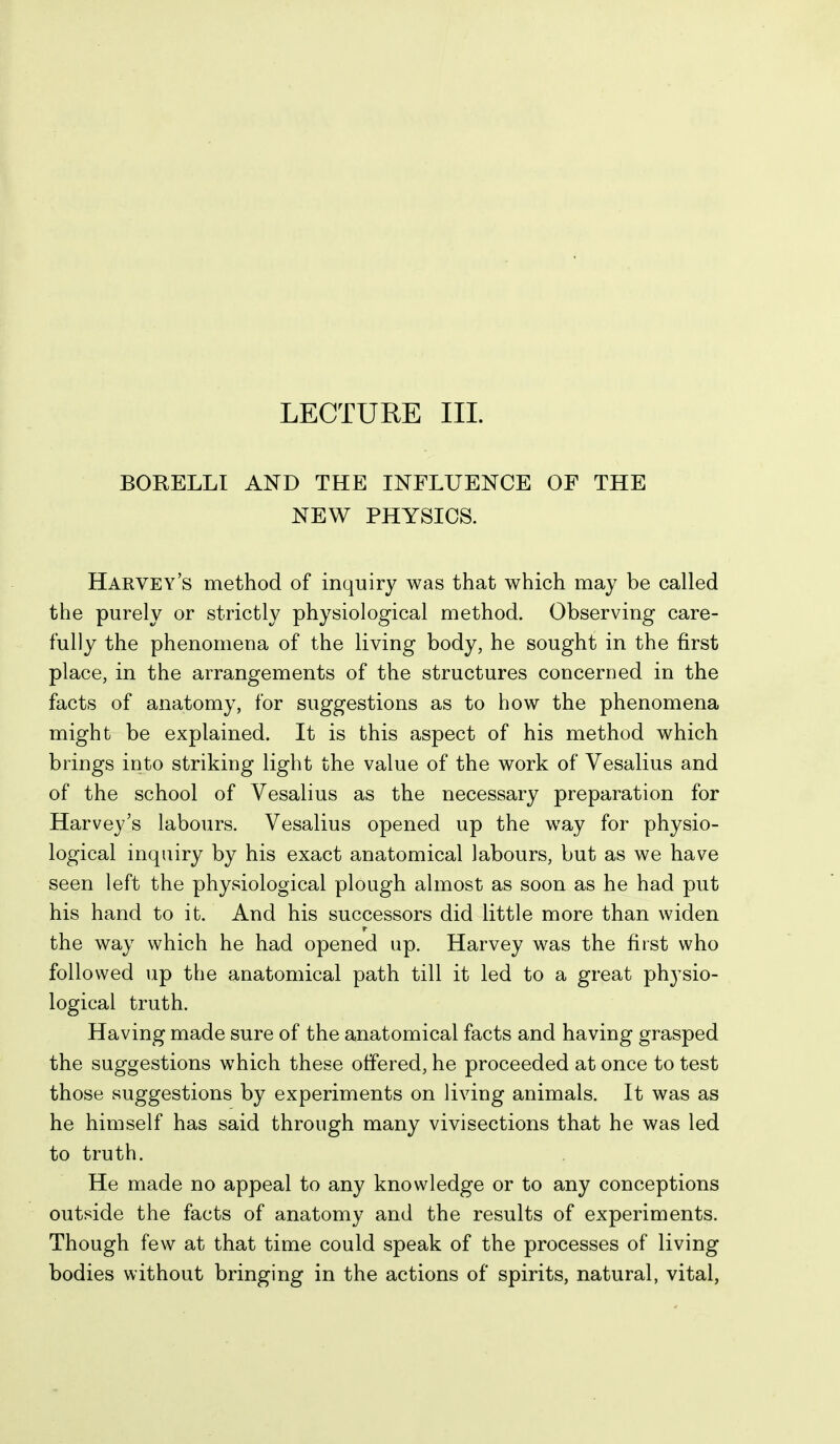 BORELLI AND THE INFLUENCE OF THE NEW PHYSICS. Harvey's method of inquiry was that which may be called the purely or strictly physiological method. Observing care- fully the phenomena of the living body, he sought in the first place, in the arrangements of the structures concerned in the facts of anatomy, for suggestions as to how the phenomena might be explained. It is this aspect of his method which brings into striking light the value of the work of Vesalius and of the school of Vesalius as the necessary preparation for Harvey's labours. Vesalius opened up the way for physio- logical inquiry by his exact anatomical labours, but as we have seen left the physiological plough almost as soon as he had put his hand to it. And his successors did little more than widen the way which he had opened up. Harvey was the first who followed up the anatomical path till it led to a great physio- logical truth. Having made sure of the anatomical facts and having grasped the suggestions which these offered, he proceeded at once to test those suggestions by experiments on living animals. It was as he himself has said through many vivisections that he was led to truth. He made no appeal to any knowledge or to any conceptions outside the facts of anatomy and the results of experiments. Though few at that time could speak of the processes of living bodies without bringing in the actions of spirits, natural, vital.