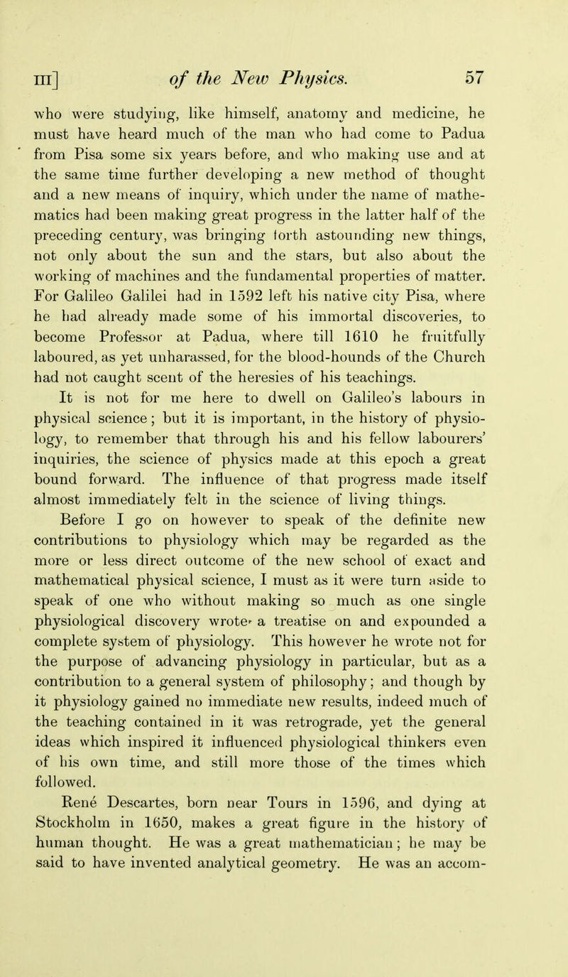 who were studying, like himself, anatomy and medicine, he mast have heard much of the man who had come to Padua from Pisa some six years before, and who makino^ use and at the same time further developing a new method of thought and a new means of inquiry, which under the name of mathe- matics had been making great progress in the latter half of the preceding century, was bringing forth astounding new things, not only about the sun and the stars, but also about the working of machines and the fundamental properties of matter. For Galileo Galilei had in 1592 left his native city Pisa, where he bad already made some of his immortal discoveries, to become Professor at Padua, where till 1610 he fruitfully laboured, as yet unharassed, for the blood-hounds of the Church had not caught scent of the heresies of his teachings. It is not for me here to dwell on Galileo's labours in physical science; but it is important, in the history of physio- logy, to remember that through his and his fellow labourers' inquiries, the science of physics made at this epoch a great bound forward. The influence of that progress made itself almost immediately felt in the science of living things. Before I go on however to speak of the definite new contributions to physiology which may be regarded as the more or less direct outcome of the new school of exact and mathematical physical science, I must as it were turn aside to speak of one who without making so much as one single physiological discovery wrote*- a treatise on and expounded a complete system of physiology. This however he wrote not for the purpose of advancing physiology in particular, but as a contribution to a general system of philosophy; and though by it physiology gained no immediate new results, indeed much of the teaching contained in it was retrograde, yet the general ideas which inspired it influenced physiological thinkers even of bis own time, and still more those of the times which followed. Rene Descartes, born near Tours in 1596, and dying at Stockholm in 1650, makes a great figure in the history of human thought. He was a great mathematician ; he may be said to have invented analytical geometry. He was an accom-
