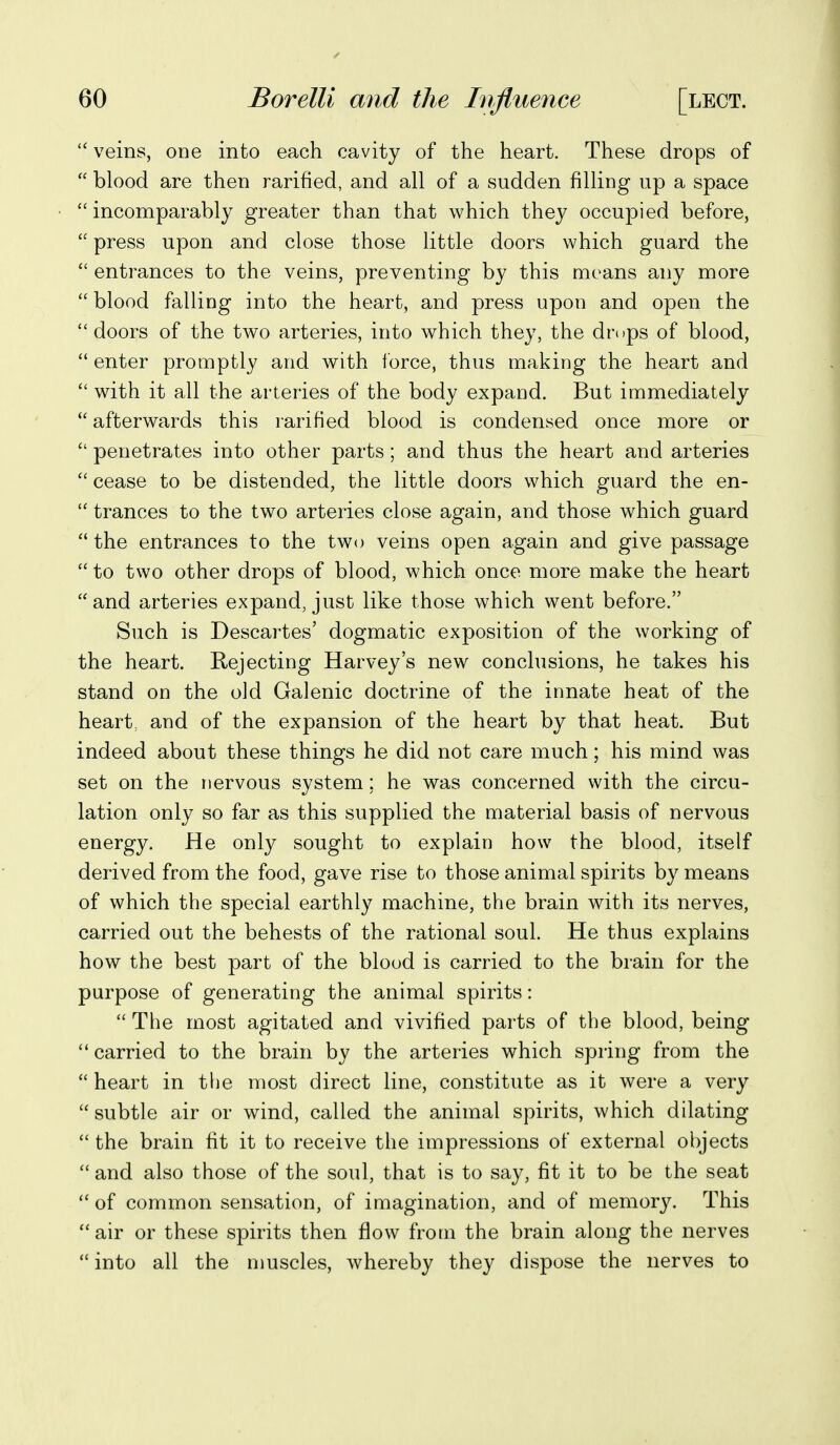 veins, one into each cavity of the heart. These drops of blood are then rarified, and all of a sudden filling up a space incomparably greater than that which they occupied before, press upon and close those little doors which guard the entrances to the veins, preventing by this means any more blood falling into the heart, and press upon and open the doors of the two arteries, into which they, the drops of blood, enter promptly and with force, thus making the heart and with it all the arteries of the body expand. But immediately afterwards this rarified blood is condensed once more or penetrates into other parts; and thus the heart and arteries cease to be distended, the little doors which guard the en- trances to the two arteries close again, and those which guard the entrances to the two veins open again and give passage to two other drops of blood, which once more make the heart ''and arteries expand, just like those which went before. Such is Descartes' dogmatic exposition of the working of the heart. Rejecting Harvey's new conclusions, he takes his stand on the old Galenic doctrine of the innate heat of the heart, and of the expansion of the heart by that heat. But indeed about these things he did not care much; his mind was set on the nervous system; he was concerned with the circu- lation only so far as this supplied the material basis of nervous energy. He only sought to explain how the blood, itself derived from the food, gave rise to those animal spirits by means of which the special earthly machine, the brain with its nerves, carried out the behests of the rational soul. He thus explains how the best part of the blood is carried to the brain for the purpose of generating the animal spirits: The most agitated and vivified parts of the blood, being carried to the brain by the arteries which spring from the heart in the most direct line, constitute as it were a very subtle air or wind, called the animal spirits, which dilating the brain fit it to receive the impressions of external objects and also those of the soul, that is to say, fit it to be the seat of common sensation, of imagination, and of memor}^ This air or these spirits then flow from the brain along the nerves into all the nmscles, whereby they dispose the nerves to