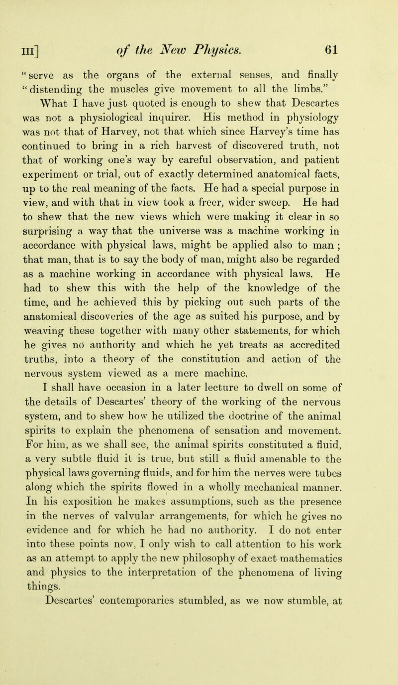 serve as the organs of the external senses, and finally  distending the muscles give movement to all the limbs. What I have just quoted is enough to shew that Descartes was not a physiological inquirer. His method in physiology was not that of Harvey, not that which since Harvey's time has continued to bring in a rich harvest of discovered truth, not that of working one's way by careful observation, and patient experiment or trial, out of exactly determined anatomical facts, up to the real meaning of the facts. He had a special purpose in view, and with that in view took a freer, wider sweep. He had to shew that the new views which were making it clear in so surprising a way that the universe was a machine working in accordance with physical laws, might be applied also to man ; that man, that is to say the body of man, might also be regarded as a machine working in accordance with physical laws. He had to shew this with the help of the knowledge of the time, and he achieved this by picking out such parts of the anatomical discoveries of the age as suited his purpose, and by weaving these together with many other statements, for which he gives no authority and which he yet treats as accredited truths, into a theory of the constitution and action of the nervous system viewed as a mere machine. I shall have occasion in a later lecture to dwell on some of the details of Descartes' theory of the working of the nervous system, and to shew how he utilized the doctrine of the animal spirits to explain the phenomena of sensation and movement. For him, as we shall see, the animal spirits constituted a fluid, a very subtle fluid it is true, but still a fluid amenable to the physical laws governing fluids, and for him the nerves were tubes along which the spirits flowed in a wholly mechanical manner. In his exposition he makes assumptions, such as the presence in the nerves of valvular arrangements, for which he gives no evidence and for which he had no authority. I do not enter into these points now, I only wish to call attention to his work as an attempt to apply the new philosophy of exact mathematics and physics to the interpretation of the phenomena of living things. Descartes' contemporaries stumbled, as we now stumble, at