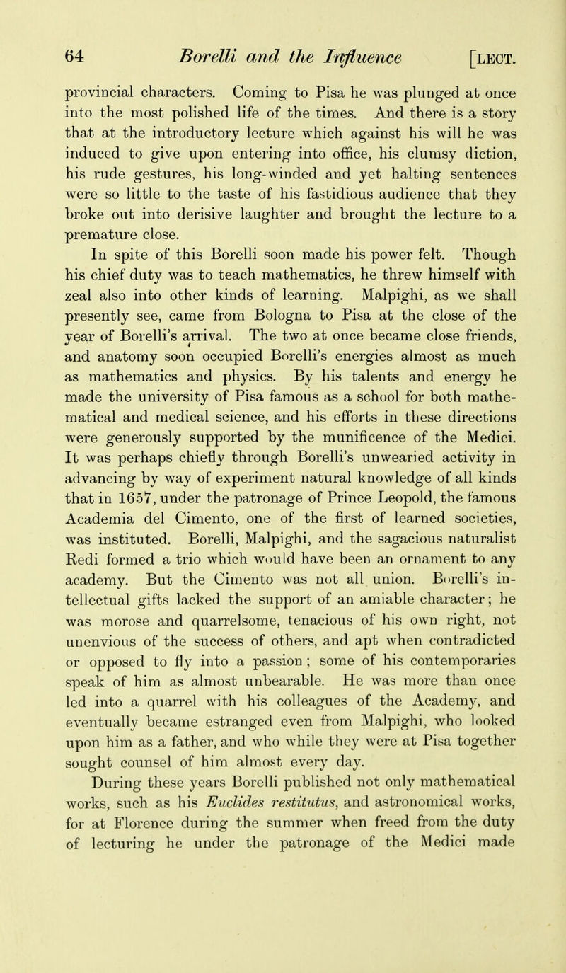 provincial characters. Coming to Pisa he was pbmged at once into the niost polished life of the times. And there is a story that at the introductory lecture which against his will he was induced to give upon entering into office, his clumsy diction, his rude gestures, his long-winded and yet halting sentences were so little to the taste of his fastidious audience that they broke out into derisive laughter and brought the lecture to a premature close. In spite of this Borelli soon made his power felt. Though his chief duty was to teach mathematics, he threw himself with zeal also into other kinds of learning. Malpighi, as we shall presently see, came from Bologna to Pisa at the close of the year of Borelli's arrival. The two at once became close friends, and anatomy soon occupied Borelli's energies almost as much as mathematics and physics. By his talents and energy he made the university of Pisa famous as a school for both mathe- matical and medical science, and his efforts in these directions were generously supported by the munificence of the Medici. It was perhaps chiefly through Borelli's unwearied activity in advancing by way of experiment natural knowledge of all kinds that in 1657, under the patronage of Prince Leopold, the famous Academia del Cimento, one of the first of learned societies, was instituted. Borelli, Malpighi, and the sagacious naturalist Redi formed a trio which would have been an ornament to any academy. But the Cimento was not all union. Borelli's in- tellectual gifts lacked the support of an amiable character; he was morose and quarrelsome, tenacious of his own right, not unenvious of the success of others, and apt when contradicted or opposed to fly into a passion ; some of his contemporaries speak of him as almost unbearable. He was more than once led into a quarrel with his colleagues of the Academy, and eventually became estranged even from Malpighi, who looked upon him as a father, and who while they were at Pisa together sought counsel of him almost every day. During these years Borelli published not only mathematical works, such as his Eudides restitiitus, and astronomical works, for at Florence during the summer when freed from the duty of lecturing he under the patronage of the Medici made