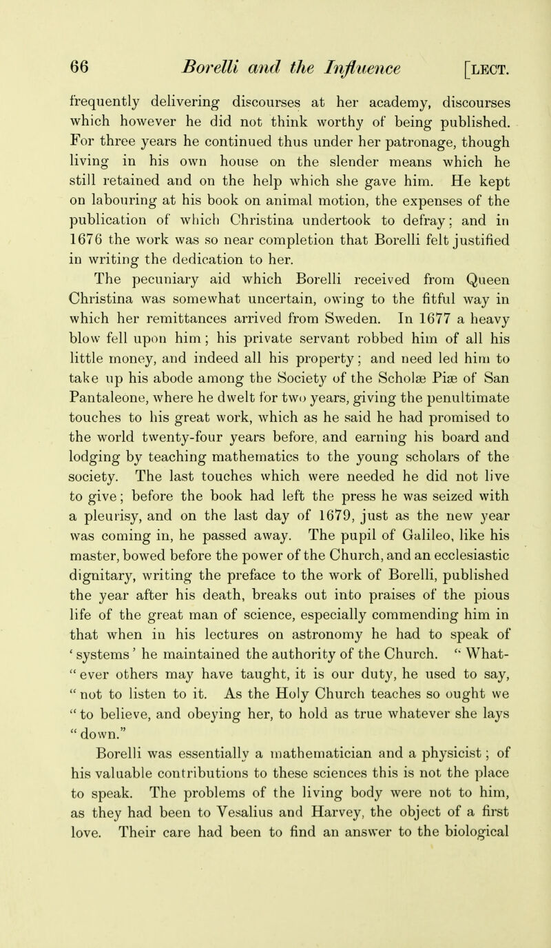 frequently delivering discourses at her academy, discourses which however he did not think worthy of being published. For three years he continued thus under her patronage, though living in his own house on the slender means which he still retained and on the help which she gave him. He kept on labouring at his book on animal motion, the expenses of the publication of which Christina undertook to defray ; and in 1676 the work was so near completion that Borelli felt justified in writing the dedication to her. The pecuniary aid which Borelli received from Queen Christina was somewhat uncertain, owing to the fitful way in which her remittances arrived from Sweden. In 1677 a heavy blow fell upon him; his private servant robbed him of all his little money, and indeed all his property; and need led him to take up his abode among the Society of the Scholge Pise of San Pantaleone, where he dwelt for two years, giving the penultimate touches to his great work, which as he said he had promised to the world twenty-four years before, and earning his board and lodging by teaching mathematics to the young scholars of the society. The last touches which were needed he did not live to give; before the book had left the press he was seized with a pleurisy, and on the last day of 1679, just as the new year was coming in, he passed away. The pupil of Galileo, like his master, bowed before the power of the Church, and an ecclesiastic dignitary, writing the preface to the work of Borelli, published the year after his death, breaks out into praises of the pious life of the great man of science, especially commending him in that when in his lectures on astronomy he had to speak of ' systems' he maintained the authority of the Church. What-  ever others may have taught, it is our duty, he used to say,  not to listen to it. As the Holy Church teaches so ought we  to believe, and obeying her, to hold as true whatever she lays  down. Borelli was essentially a mathematician and a physicist; of his valuable contributions to these sciences this is not the place to speak. The problems of the living body were not to him, as they had been to Vesalius and Harvey, the object of a first love. Their care had been to find an answer to the biological