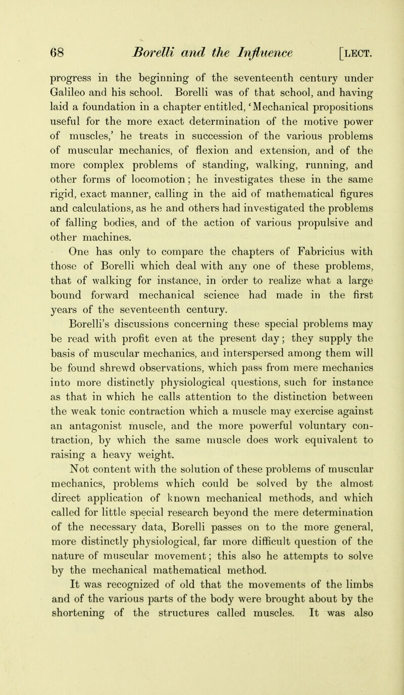 progress in the beginning of the seventeenth century under Galileo and his school. Borelli was of that school, and having laid a foundation in a chapter entitled, 'Mechanical propositions useful for the more exact determination of the motive power of muscles,' he treats in succession of the various problems of muscular mechanics, of flexion and extension, and of the more complex problems of standing, walking, running, and other forms of locomotion; he investigates these in the same rigid, exact manner, calling in the aid of mathematical figures and calculations, as he and others had investigated the problems of falling bodies, and of the action of various propulsive and other machines. One has only to compare the chapters of Fabricius with those of Borelli which deal with any one of these problems, that of walking for instance, in order to realize what a large bound forward mechanical science had made in the first years of the seventeenth century. Borelli's discussions concerning these special problems may be read with profit even at the present day; they supply the basis of muscular mechanics, and interspersed among them will be found shrewd observations, which pass from mere mechanics into more distinctly physiological questions, such for instance as that in which he calls attention to the distinction between the weak tonic contraction which a muscle may exercise against an antagonist muscle, and the more powerful voluntary con- traction, by which the same muscle does work equivalent to raising a heavy weight. Not content with the solution of these problems of muscular mechanics, problems which could be solved by the almost direct application of known mechanical methods, and which called for little special research beyond the mere determination of the necessary data, Borelli passes on to the more general, more distinctly physiological, far more difficult question of the nature of muscular movement; this also he attempts to solve by the mechanical mathematical method. It was recognized of old that the movements of the limbs and of the various parts of the body were brought about by the shortening of the structures called muscles. It was also