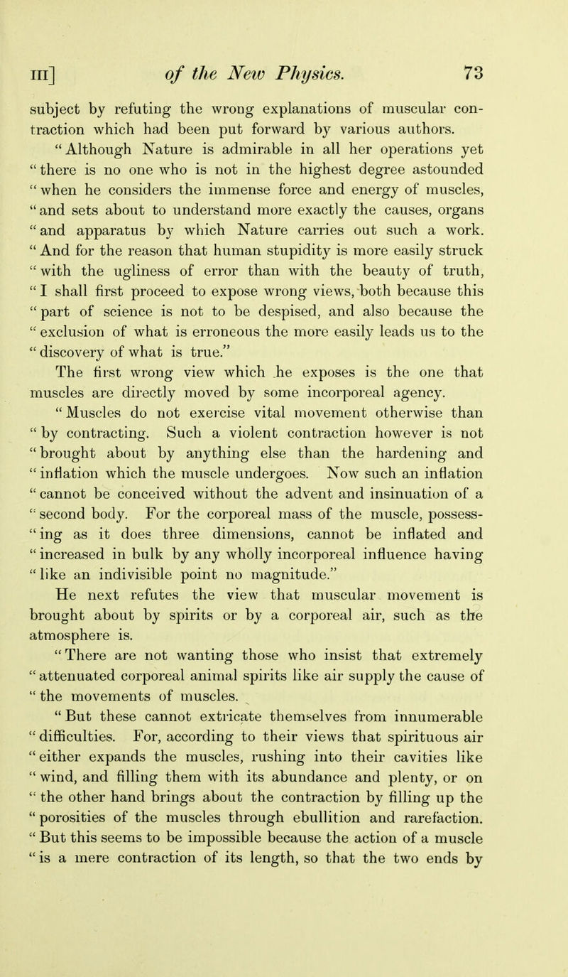 subject by refuting the wrong explanations of muscular con- traction which had been put forward by various authors.  Although Nature is admirable in all her operations yet  there is no one who is not in the highest degree astounded  when he considers the immense force and energy of muscles,  and sets about to understand more exactly the causes, organs  and apparatus by which Nature carries out such a work.  And for the reason that human stupidity is more easily struck  with the ugliness of error than with the beauty of truth,  I shall first proceed to expose wrong views, both because this  part of science is not to be despised, and also because the  exclusion of what is erroneous the more easily leads us to the  discovery of what is true. The first wrong view which he exposes is the one that muscles are directly moved by some incorporeal agency.  Muscles do not exercise vital movement otherwise than  by contracting. Such a violent contraction however is not  brought about by anything else than the hardening and  inflation which the muscle undergoes. Now such an inflation  cannot be conceived without the advent and insinuation of a second body. For the corporeal mass of the muscle, possess- ing as it does three dimensions, cannot be inflated and  increased in bulk by any wholly incorporeal influence having  like an indivisible point no magnitude. He next refutes the view that muscular movement is brought about by spirits or by a corporeal air, such as the atmosphere is.  There are not wanting those who insist that extremely  attenuated corporeal animal spirits like air supply the cause of  the movements of muscles.  But these cannot extricate them.selves from innumerable  difficulties. For, according to their views that spirituous air  either expands the muscles, rushing into their cavities like  wind, and filling them with its abundance and plenty, or on  the other hand brings about the contraction by filling up the  porosities of the muscles through ebullition and rarefaction.  But this seems to be impossible because the action of a muscle  is a mere contraction of its length, so that the two ends by